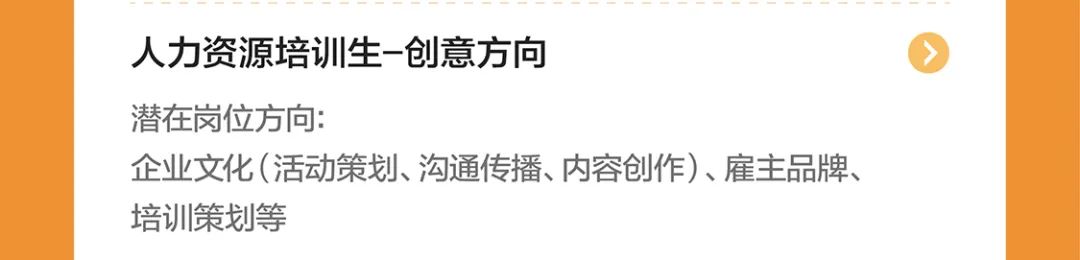 <p>人力资源培训生-创意方向</p>
<p>潜在岗位方向:</p>
<p>企业文化(活动策划、沟通传播、内容创作)、雇主品牌、<br/>培训策划等</p>
<p> </p>

