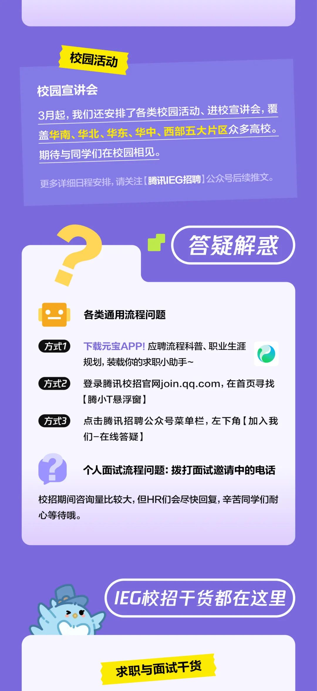 <p>校园活动</p>
<p>校园宣讲会</p>
<p>3月起,我们还安排了各类校园活动、进校宣讲会，覆<br/>盖华南、华北、华东、华中、西部五大片区众多高校。<br/>期待与同学们在校园相见。</p>
<p>更多详细日程安排，请关注[腾讯IEG招聘)公众号后续推文。</p>
<p>答疑解惑</p>
<p>各类通用流程问题</p>
<p>方式1</p>
<p>下载元宝APP!应聘流程科普、职业生涯<br/>规划，装载你的求职小助手~</p>
<p>方式2登录腾讯校招官网join.qq.com，在首页寻找</p>
<p>[腾小T悬浮窗]</p>
<p>方式3点击腾讯招聘公众号菜单栏，左下角[加入我</p>
<p>们-在线答疑]</p>
<p>个人面试流程问题:拨打面试邀请中的电话</p>
<p>校招期间咨询量比较大,但HR们会尽快回复，辛苦同学们耐<br/>心等待哦。</p>
<p>IEG校招干货都在这里</p>
<p>求职与面试干货</p>
