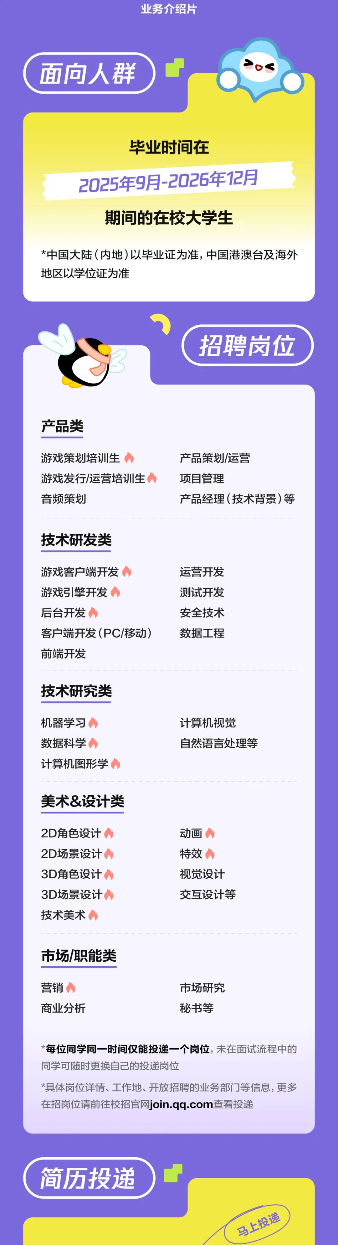 <p>业务介绍片</p>
<p>面向人群</p>
<p>毕业时间在</p>
<p>2025年9月-2026年12月</p>
<p>期间的在校大学生</p>
<p>*中国大陆(内地)以毕业证为准，中国港澳台及海外<br/>地区以学位证为准</p>
<p>招聘岗位</p>
<p>产品类</p>
<p>游戏策划培训生</p>
<p>游戏发行/运营培训生<br/>音频策划</p>
<p>产品策划/运营</p>
<p>项目管理</p>
<p>产品经理(技术背景)等</p>
<p>技术研发类</p>
<p>游戏客户端开发</p>
<p>游戏引擎开发</p>
<p>后台开发</p>
<p>客户端开发(PC/移动)<br/>前端开发</p>
<p>运营开发<br/>测试开发<br/>安全技术<br/>数据工程</p>
<p>技术研究类</p>
<p>机器学习<br/>数据科学</p>
<p>计算机图形学</p>
<p>计算机视觉</p>
<p>自然语言处理等</p>
<p>美术&设计类</p>
<p>2D角色设计<br/>2D场景设计<br/>3D角色设计<br/>3D场景设计<br/>技术美术</p>
<p>动画</p>
<p>特效</p>
<p>视觉设计<br/>交互设计等</p>
<p>市场/职能类</p>
<p>营销</p>
<p>商业分析</p>
<p>市场研究</p>
<p>秘书等</p>
<p>*每位同学同一时间仅能投递一个岗位,未在面试流程中的<br/>同学可随时更换自己的投递岗位</p>
<p>*具体岗位详情、工作地、开放招聘的业务部门等信息，更多<br/>在招岗位请前往校招官网join.qq.com查看投递</p>
<p>简历投递</p>
<p>马上投递</p>
