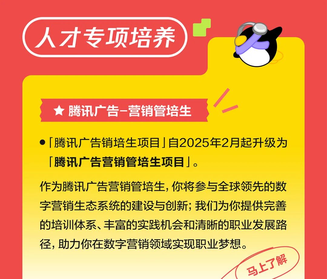 <p>人才专项培养</p>
<p>腾讯广告-营销管培生</p>
<p>「腾讯广告销培生项目」自2025年2月起升级为<br/>「腾讯广告营销管培生项目」。</p>
<p>作为腾讯广告营销管培生，你将参与全球领先的数<br/>字营销生态系统的建设与创新;我们为你提供完善<br/>的培训体系、丰富的实践机会和清晰的职业发展路<br/>径，助力你在数字营销领域实现职业梦想。</p>
<p>马上了解</p>
