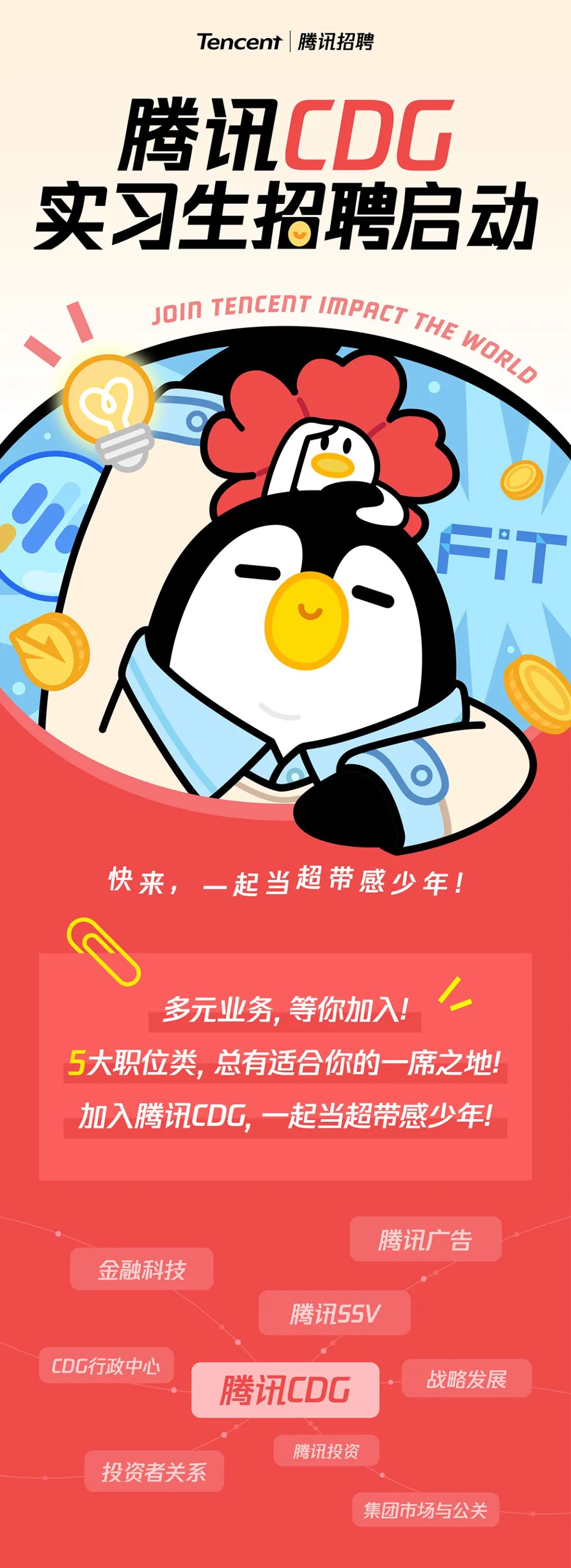 <p>Tencent|腾讯招聘</p>
<p>腾讯CDG<br/>实习生招聘启动</p>
<p>YOIN TENCENT IMPRET THE WORLG</p>
<p>快来，<br/>一起当超带感少年!</p>
<p>多元业务,等你加入!<br/> <br/>5大职位类，总有适合你的一席之地!<br/>加入腾讯CDG，一起当超带感少年!</p>
<p>腾讯广告</p>
<p>金融科技</p>
<p>腾讯SSV</p>
<p>CDG行政中心</p>
<p>腾讯CDG</p>
<p>战略发展</p>
<p>腾讯投资</p>
<p>投资者关系</p>
<p>集团市场与公关</p>
