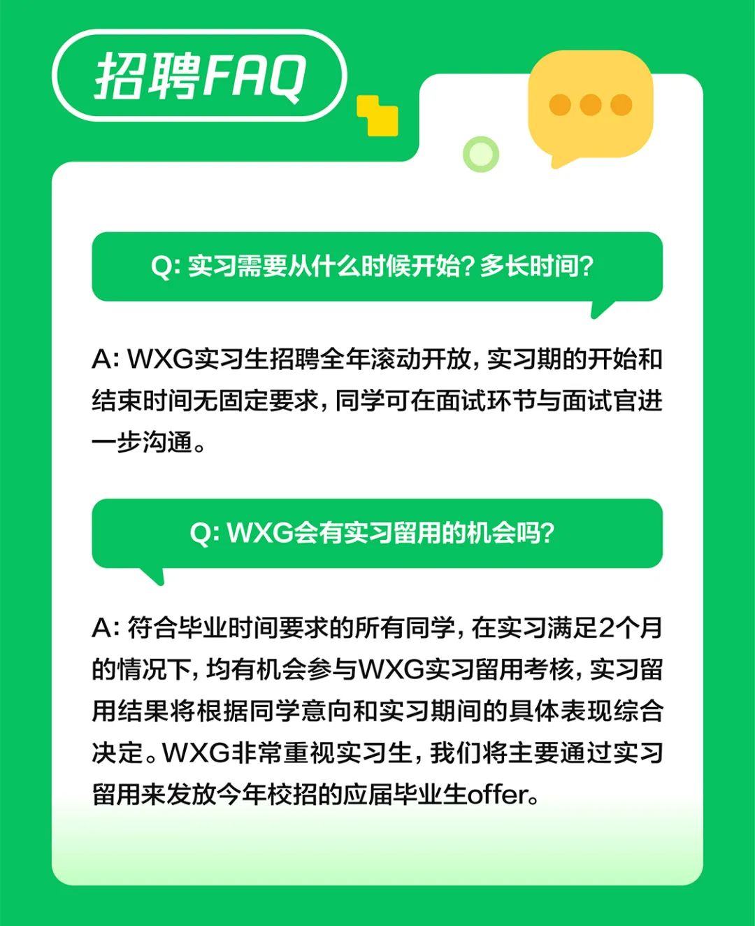 <p>招聘FAQ</p>
<p>Q:实习需要从什么时候开始?多长时间?</p>
<p>A:WXG实习生招聘全年滚动开放，实习期的开始和<br/>结束时间无固定要求，同学可在面试环节与面试官进<br/>一步沟通。</p>
<p>Q:WXG会有实习留用的机会吗?</p>
<p>A:符合毕业时间要求的所有同学,在实习满足2个月<br/>的情况下,均有机会参与WXG实习留用考核,实习留<br/>用结果将根据同学意向和实习期间的具体表现综合<br/>决定。WXG非常重视实习生，我们将主要通过实习<br/>留用来发放今年校招的应届毕业生offer。</p>
