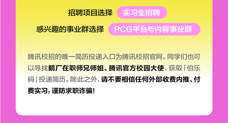 <p>招聘项目选择<br/>实习生招聘</p>
<p>感兴趣的事业群选择PCG平台与内容事业群</p>
<p>腾讯校招的唯一简历投递入口为腾讯校招官网。同学们也可<br/>以寻找鹅厂在职师兄师姐、腾讯官方校园大使，获取「伯乐<br/>码」投递简历。除此之外,请不要相信任何外部收费内推、付<br/>费实习,谨防求职诈骗!</p>
