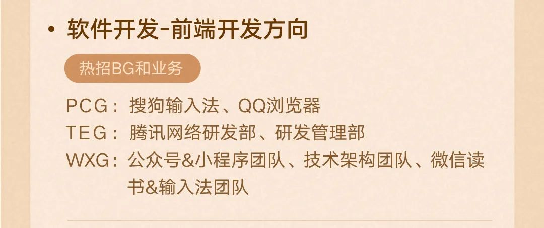 <p>.软件开发-前端开发方向</p>
<p>热招BG和业务</p>
<p>PCG:搜狗输入法、QQ浏览器</p>
<p>TEG:腾讯网络研发部、研发管理部</p>
<p>WXG:公众号&小程序团队、技术架构团队、微信读</p>
<p>书&输入法团队</p>
