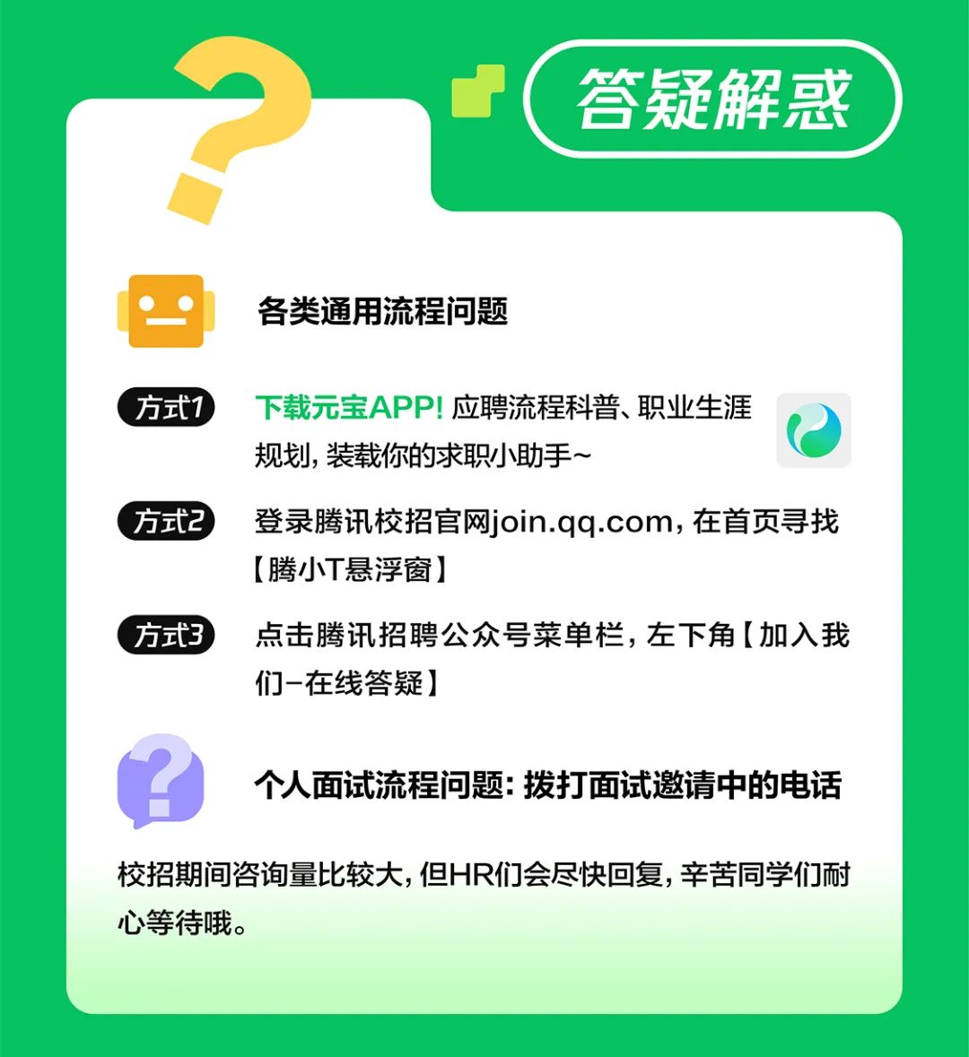 <p>答疑解惑</p>
<p>各类通用流程问题</p>
<p>方式1下载元宝APP!应聘流程科普、职业生涯</p>
<p>规划,装载你的求职小助手~</p>
<p>方式2登录腾讯校招官网join.qq.com,在首页寻找</p>
<p>[腾小T悬浮窗]</p>
<p>方式3点击腾讯招聘公众号菜单栏，左下角[加入我</p>
<p>们-在线答疑]</p>
<p>个人面试流程问题:拨打面试邀请中的电话</p>
<p>校招期间咨询量比较大,但HR们会尽快回复，辛苦同学们耐<br/>心等待哦。</p>
