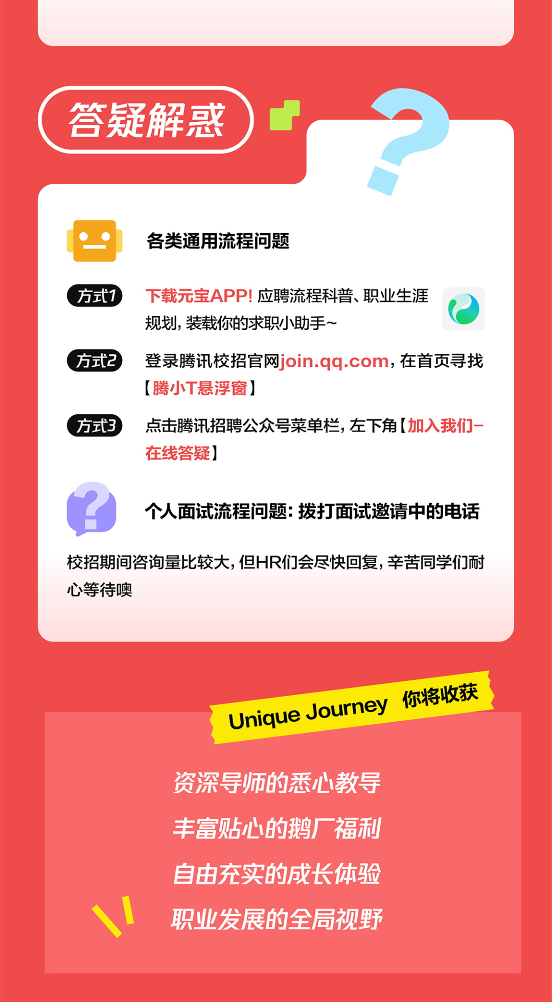 <p>答疑解惑</p>
<p>各类通用流程问题</p>
<p>方式1下载元宝APP!应聘流程科普、职业生涯</p>
<p>规划，装载你的求职小助手~</p>
<p>方式2登录腾讯校招官网join.qq.com，在首页寻找</p>
<p>[腾小T悬浮窗]</p>
<p>方式3点击腾讯招聘公众号菜单栏，左下角[加入我们-</p>
<p>在线答疑]</p>
<p>个人面试流程问题:拨打面试邀请中的电话</p>
<p>校招期间咨询量比较大,但HR们会尽快回复，辛苦同学们耐<br/>心等待噢</p>
<p>你将收获<br/>Unique Journey</p>
<p>资深导师的悉心教导<br/>丰富贴心的鹅厂福利<br/>自由充实的成长体验<br/>职业发展的全局视野</p>
