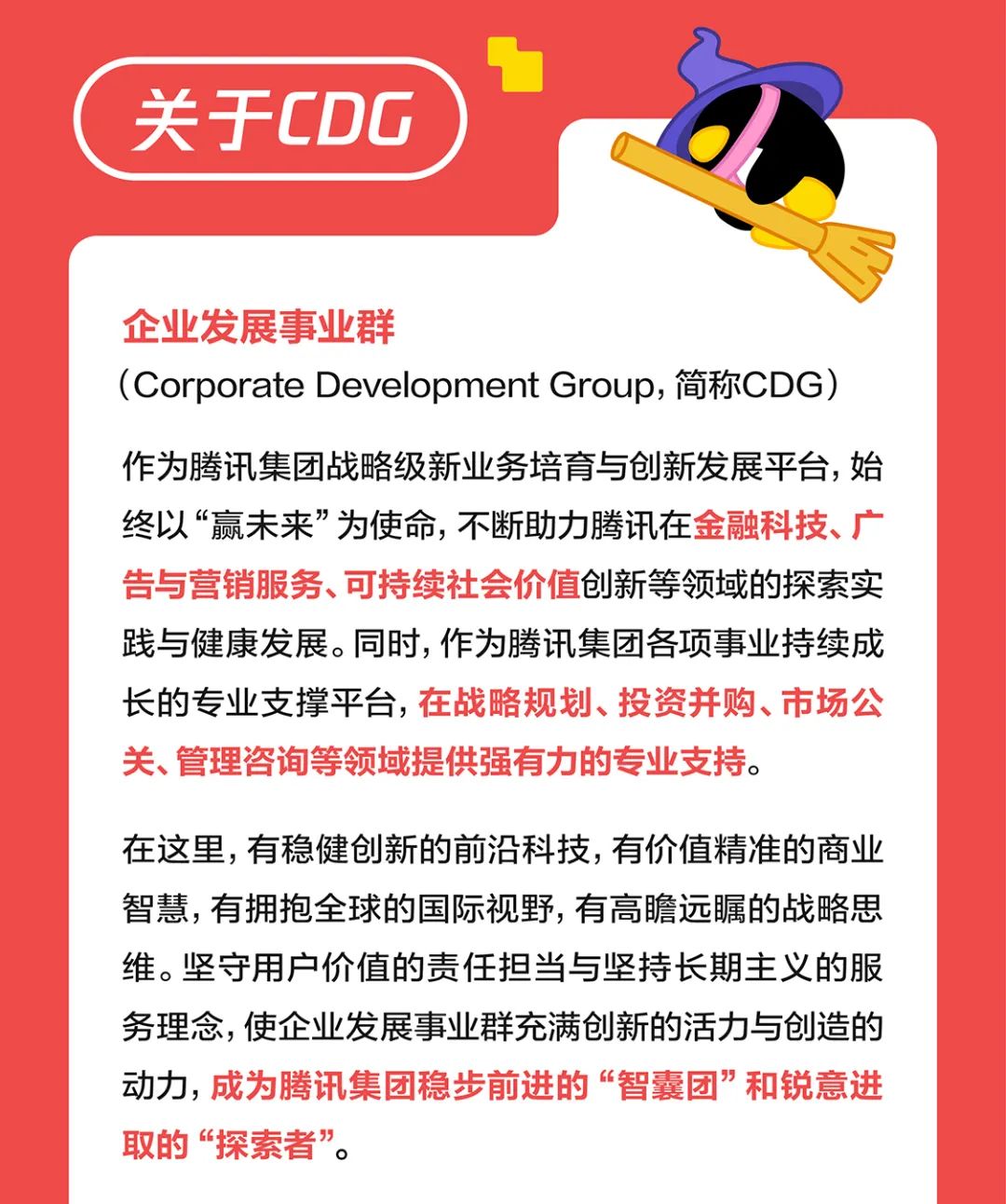 <p>关于CDG</p>
<p>企业发展事业群</p>
<p>(Corporate Development Group, 简称CDG)</p>
<p>作为腾讯集团战略级新业务培育与创新发展平台，始<br/>终以“赢未来”为使命,不断助力腾讯在金融科技、广<br/>告与营销服务、可持续社会价值创新等领域的探索实<br/>践与健康发展。同时,作为腾讯集团各项事业持续成<br/>长的专业支撑平台，在战略规划、投资并购、市场公<br/>关、管理咨询等领域提供强有力的专业支持。</p>
<p>在这里,有稳健创新的前沿科技,有价值精准的商业<br/>智慧,有拥抱全球的国际视野,有高瞻远瞩的战略思<br/>维。坚守用户价值的责任担当与坚持长期主义的服<br/>务理念,使企业发展事业群充满创新的活力与创造的<br/>动力，成为腾讯集团稳步前进的“智囊团”和锐意进<br/>取的“探索者”。</p>
