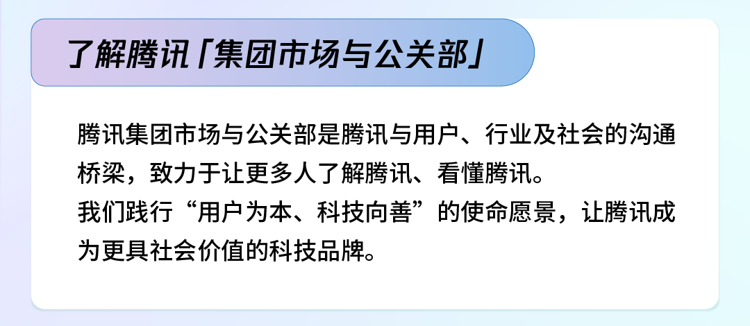 <p>了解腾讯「集团市场与公关部」</p>
<p>腾讯集团市场与公关部是腾讯与用户、行业及社会的沟通<br/>桥梁，致力于让更多人了解腾讯、看懂腾讯。</p>
<p>我们践行&ldquo;用户为本、科技向善&rdquo;的使命愿景，让腾讯成<br/>为更具社会价值的科技品牌。</p>
