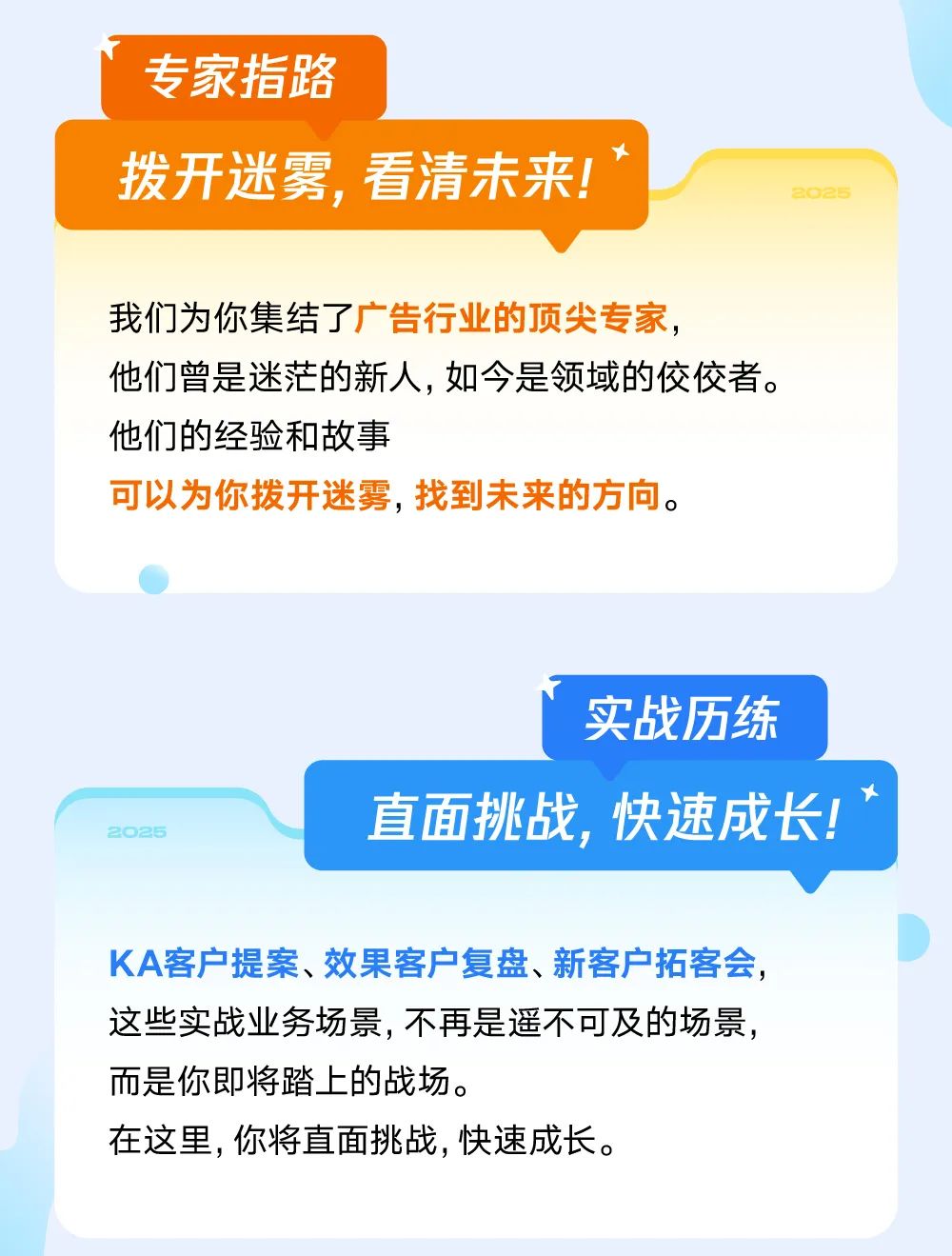 <p>专家指路</p>
<p>拨开迷雾，看清未来!</p>
<p>22</p>
<p>我们为你集结了广告行业的顶尖专家，</p>
<p>他们曾是迷茫的新人,如今是领域的佼佼者。<br/>他们的经验和故事</p>
<p>可以为你拨开迷雾，找到未来的方向。</p>
<p>25</p>
<p>实战历练</p>
<p>直面挑战，快速成长!</p>
<p>KA客户提案、效果客户复盘、新客户拓客会，<br/>这些实战业务场景,不再是遥不可及的场景，<br/>而是你即将踏上的战场。</p>
<p>在这里,你将直面挑战,快速成长。</p>
