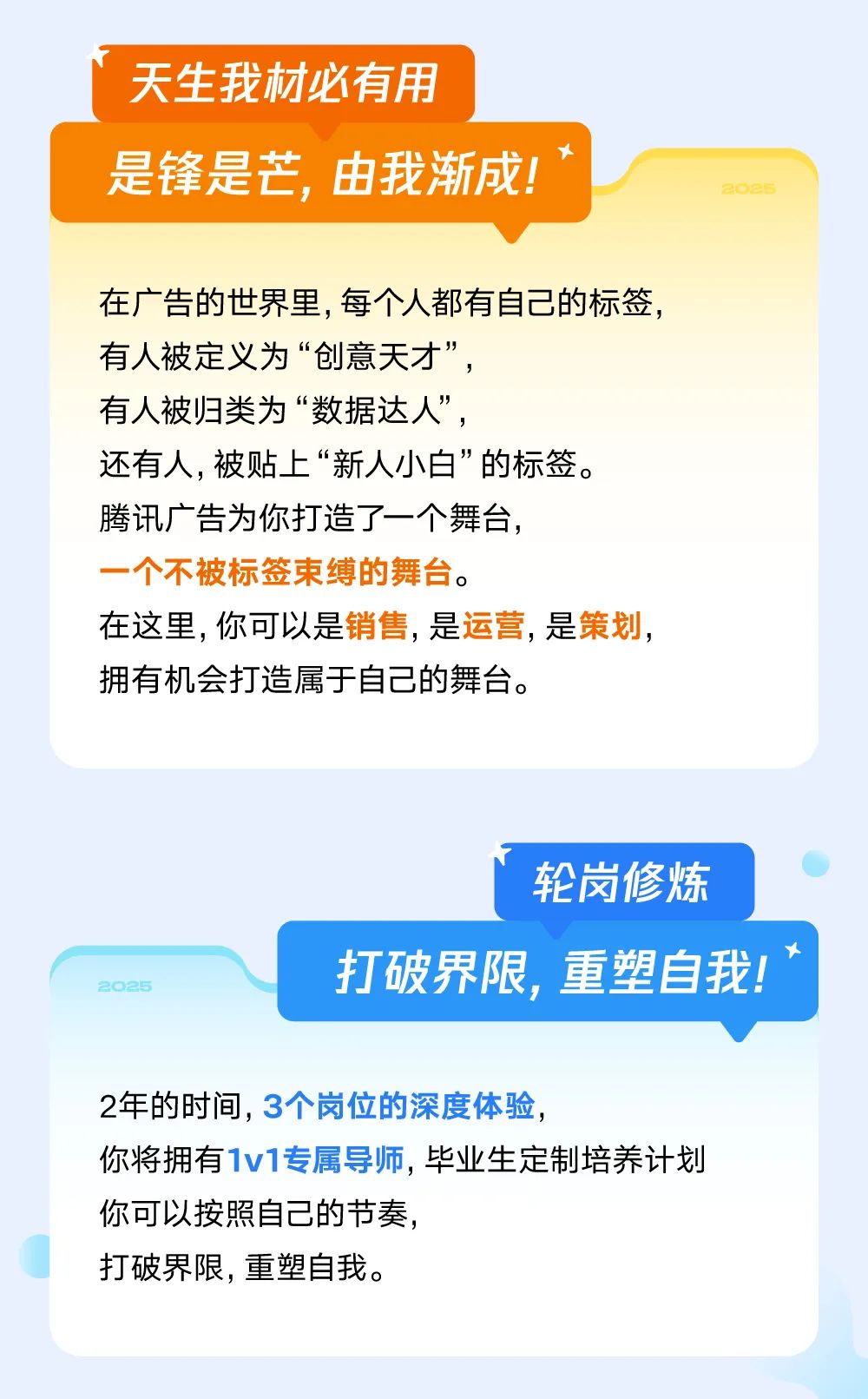 <p>天生我材必有用</p>
<p>是锋是芒,由我渐成! '</p>
<p>2025</p>
<p>在广告的世界里,每个人都有自己的标签,</p>
<p>有人被定义为&ldquo;创意天才&rdquo;,</p>
<p>有人被归类为&ldquo;数据达人&rdquo;,</p>
<p>还有人,被贴上&ldquo;新人小白&rdquo;的标签。</p>
<p>腾讯广告为你打造了一个舞台,</p>
<p>一个不被标签束缚的舞台。</p>
<p>在这里,你可以是销售,是运营,是策划,</p>
<p>拥有机会打造属于自己的舞台。</p>
<p>轮岗修炼</p>
<p>t</p>
<p>22025打破界限,重塑自我!</p>
<p>2年的时间,3个岗位的深度体验,</p>
<p>你将拥有1v1专属导师,毕业生定制培养计划</p>
<p>你可以按照自己的节奏,</p>
<p>打破界限,重塑自我。</p>
