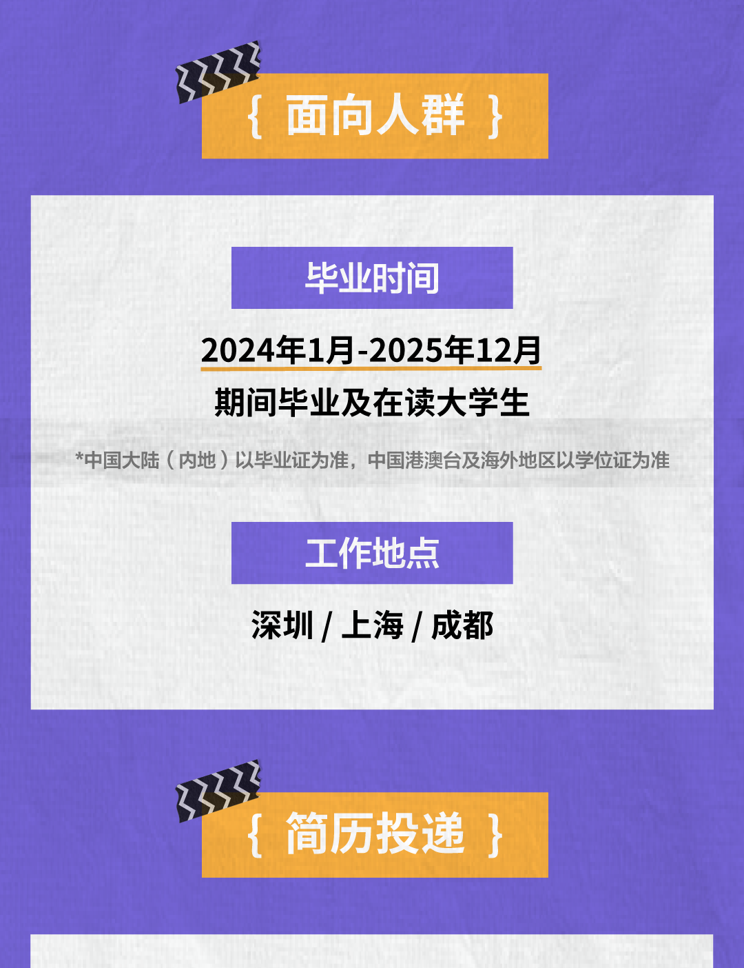 <p>面向人群}</p>
<p>毕业时间</p>
<p>2024年1月-2025年12月</p>
<p>期间毕业及在读大学生</p>
<p>*中国大陆(内地)以毕业证为准，中国港澳台及海外地区以学位证为准</p>
<p>工作地点<br/>深圳/上海/成都</p>
<p>(<br/>简历投递 }</p>
