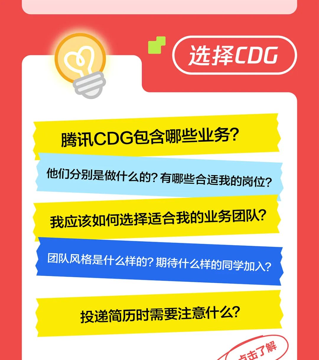 <p>选择CDG</p>
<p>腾讯CDG包含哪些业务?<br/>他们分别是做什么的?有哪些合适我的岗位?<br/>我应该如何选择适合我的业务团队?<br/>团队风格是什么样的?期待什么样的同学加入?</p>
<p>投递简历时需要注意什么?</p>
<p>点击了解</p>
