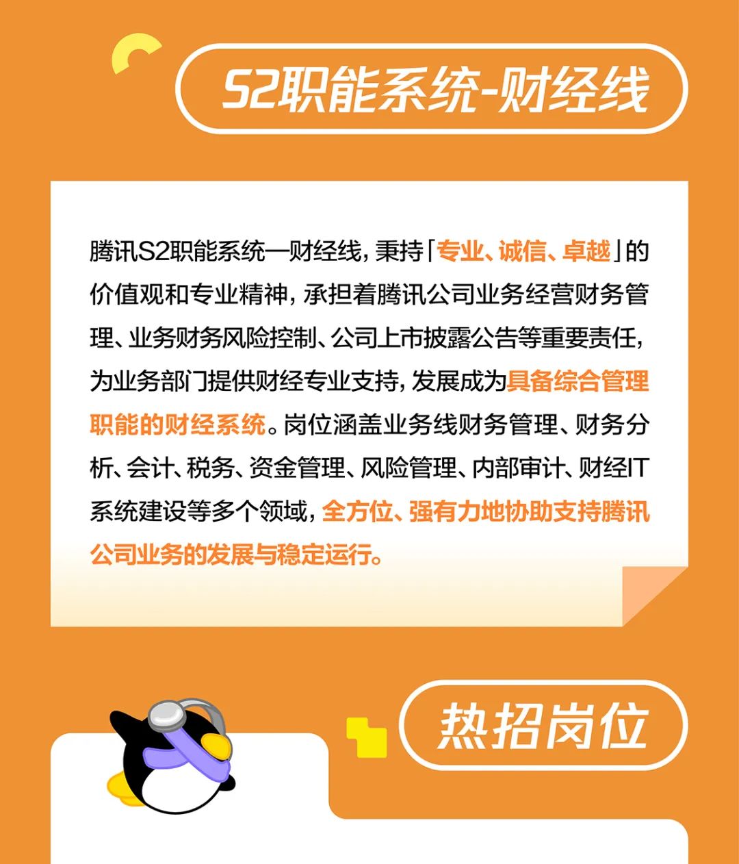<p>S2职能系统-财经线</p>
<p>腾讯S2职能系统一财经线，秉持「专业、诚信、卓越」的<br/>价值观和专业精神，承担着腾讯公司业务经营财务管<br/>理、业务财务风险控制、公司上市披露公告等重要责任，<br/>为业务部门提供财经专业支持,发展成为具备综合管理<br/>职能的财经系统。岗位涵盖业务线财务管理、财务分<br/>析、会计、税务、资金管理、风险管理、内部审计、财经IT<br/>系统建设等多个领域，全方位、强有力地协助支持腾讯<br/>公司业务的发展与稳定运行。</p>
<p>热招岗位</p>
