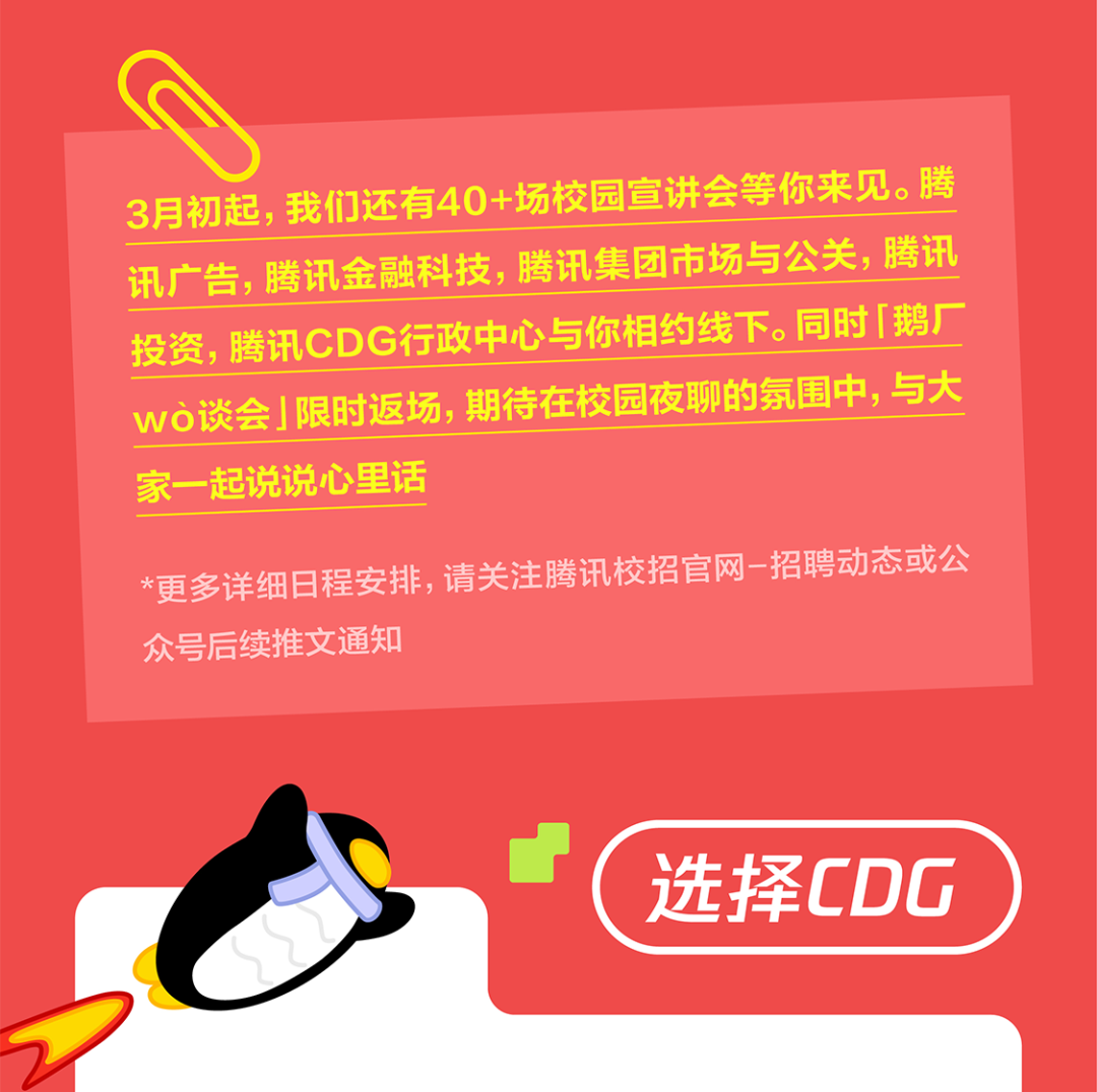 <p>3月初起,我们还有40+场校园宣讲会等你来见。腾<br/>讯广告，腾讯金融科技，腾讯集团市场与公关，腾讯<br/>投资，腾讯CDG行政中心与你相约线下。同时「鹅厂<br/>wo谈会」限时返场,期待在校园夜聊的氛围中,与大<br/>家一起说说心里话</p>
<p>*更多详细日程安排，请关注腾讯校招官网-招聘动态或公<br/>众号后续推文通知</p>
<p>选择CDG</p>
