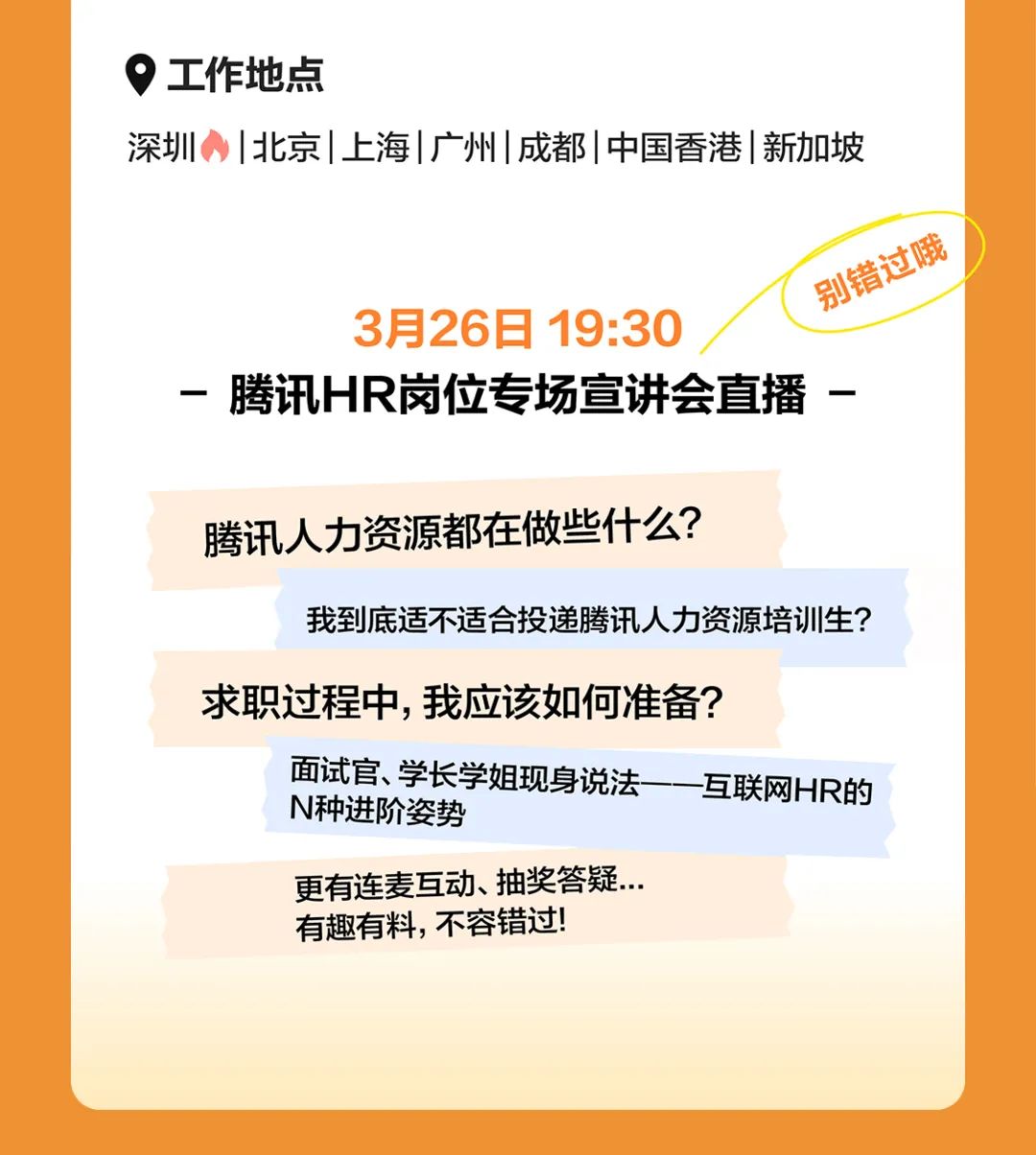 <p>工作地点</p>
<p>深圳|北京|上海|广州|成都I中国香港|新加坡</p>
<p>普过晚</p>
<p>3月26日19:30</p>
<p>-腾讯HR岗位专场宣讲会直播-</p>
<p>腾讯人力资源都在做些什么?</p>
<p>我到底适不适合投递腾讯人力资源培训生?</p>
<p>求职过程中,我应该如何准备?</p>
<p>面试官、学长学姐现身说法一一- 互联网HR的</p>
<p>N种进阶姿势</p>
<p>更有连麦互动、抽奖答疑.</p>
<p>有趣有料,不容错过!</p>
