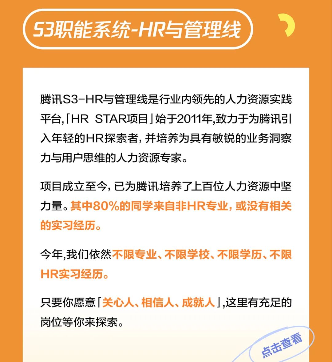 <p>S3职能系统-HR与管理线</p>
<p>腾讯S3-HR与管理线是行业内领先的人力资源实践<br/>平台,「HRSTAR项目」始于2011年,致力于为腾讯引<br/>入年轻的HR探索者，并培养为具有敏锐的业务洞察<br/>力与用户思维的人力资源专家。</p>
<p>项目成立至今，已为腾讯培养了上百位人力资源中坚<br/>力量。其中80%的同学来自非HR专业,或没有相关<br/>的实习经历。</p>
<p>今年,我们依然不限专业、不限学校、不限学历、不限<br/>HR实习经历。</p>
<p>只要你愿意「关心人、相信人、成就人」,这里有充足的<br/>岗位等你来探索。</p>
<p>点击查看</p>
