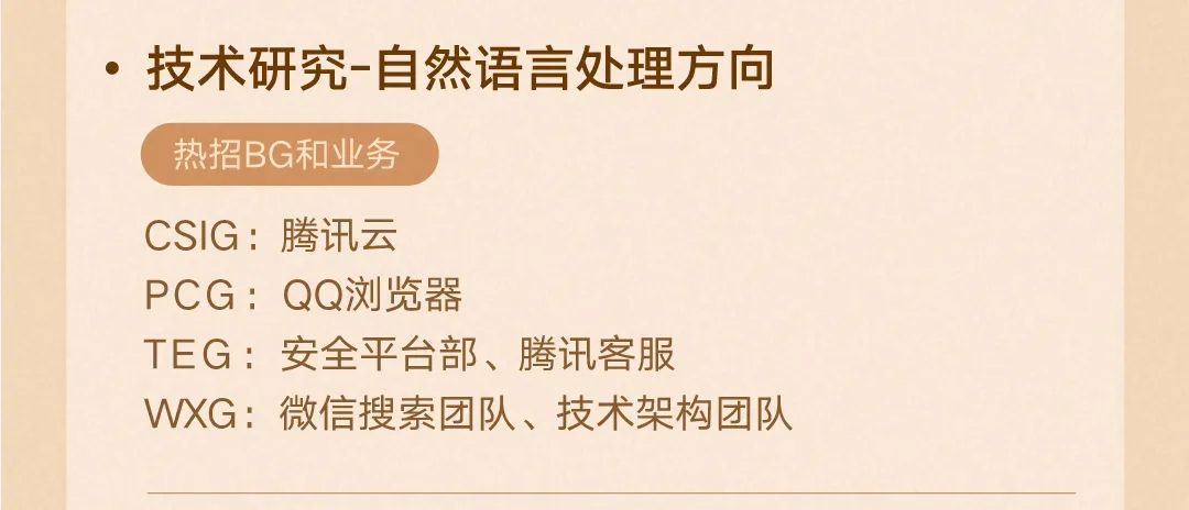 <p>.技术研究-自然语言处理方向<br/>热招BG和业务</p>
<p>CSIG:腾讯云</p>
<p>PCG:QQ浏览器</p>
<p>TEG:安全平台部、腾讯客服</p>
<p>WXG:微信搜索团队、技术架构团队</p>

