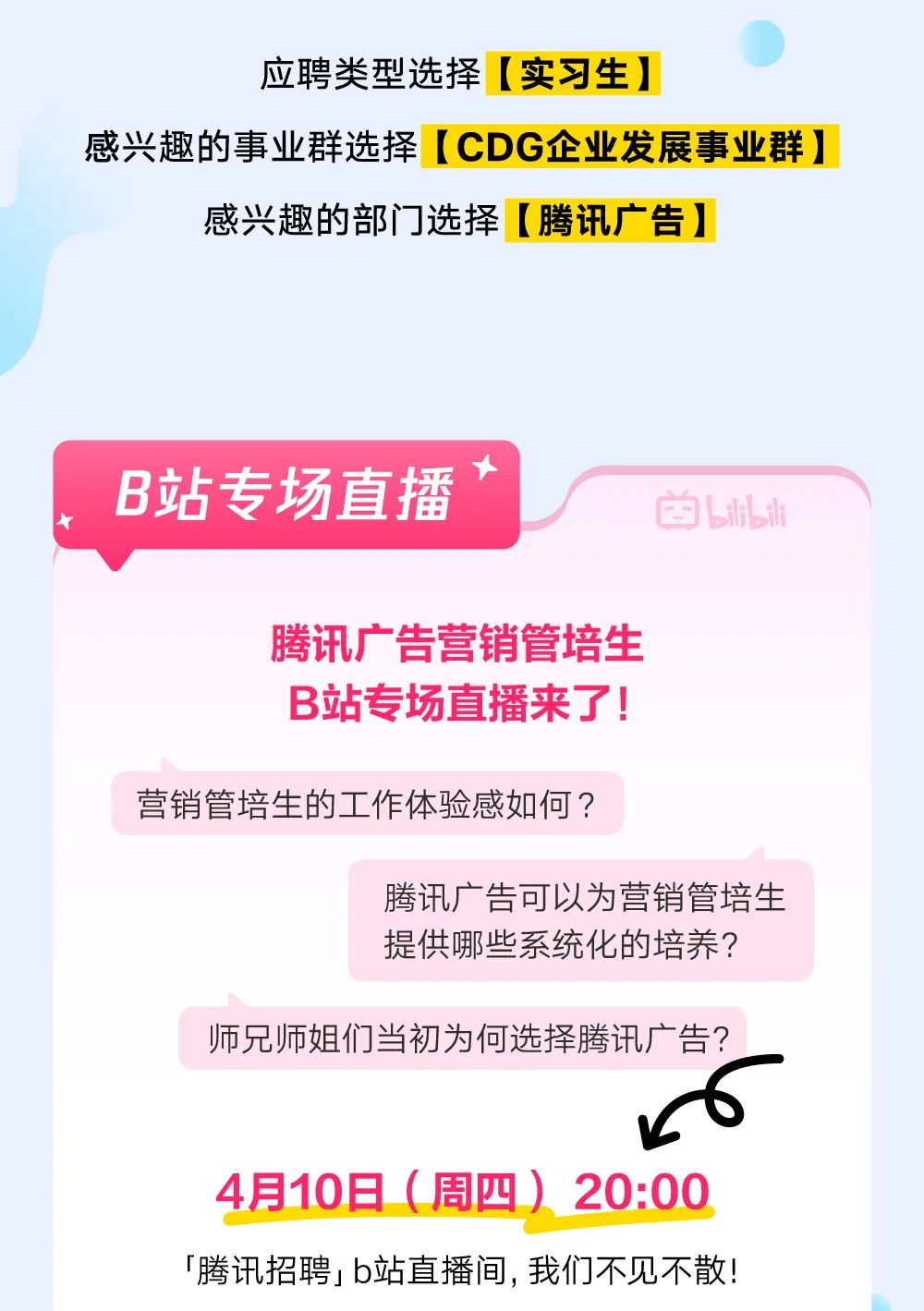 <p>应聘类型选择[实习生]</p>
<p>感兴趣的事业群选择[CDG企业发展事业群]</p>
<p>感兴趣的部门]选择[腾讯广告]</p>
<p>+</p>
<p>B站专场直播的LLl</p>
<p>腾讯广告营销管培生</p>
<p>B站专场直播来了!</p>
<p>营销管培生的工作体验感如何?</p>
<p>腾讯广告可以为营销管培生</p>
<p>提供哪些系统化的培养?</p>
<p>师兄师姐们当初为何选择腾讯广告?</p>
<p>6</p>
<p>4月10日(周四) 20:00</p>
<p>「腾讯招聘I b站直播间,我们不见不散!</p>
