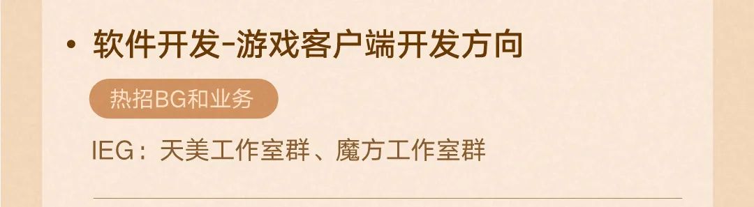 <p>.软件开发-游戏客户端开发方向<br/>热招BG和业务</p>
<p>IEG:天美工作室群、魔方工作室群</p>
