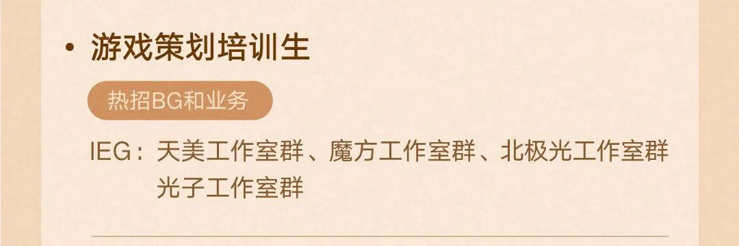 <p>.游戏策划培训生</p>
<p>热招BG和业务</p>
<p>IEG:天美工作室群、魔方工作室群、北极光工作室群<br/>光子工作室群</p>
