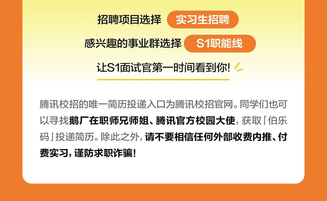 <p>招聘项目选择<br/>实习生招聘<br/>感兴趣的事业群选择S1职能线</p>
<p>让S1面试官第一时间看到你!</p>
<p>腾讯校招的唯一简历投递入口为腾讯校招官网。同学们也可<br/>以寻找鹅厂在职师兄师姐、腾讯官方校园大使，获取「伯乐<br/>码」投递简历。除此之外,请不要相信任何外部收费内推、付<br/>费实习,谨防求职诈骗!</p>
