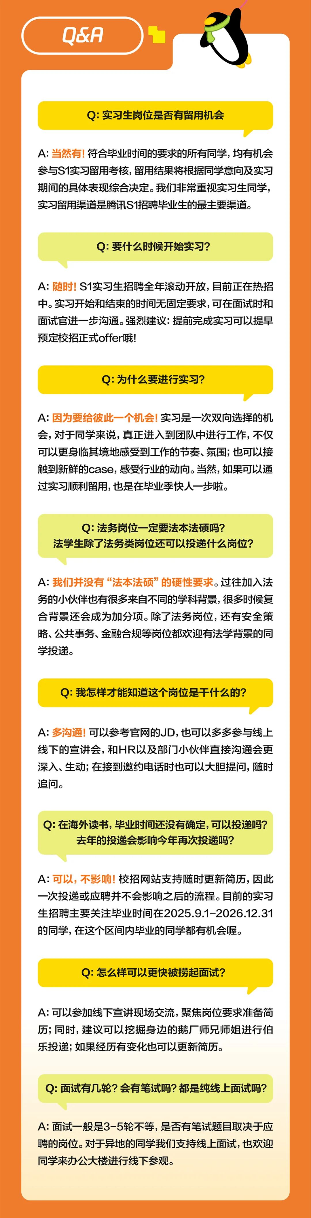 <p>90</p>
<p>Q:实习生岗位是否有留用机会</p>
<p>A:当然有!符合毕业时间的要求的所有同学,均有机会<br/>参与S1实习留用考核，留用结果将根据同学意向及实习<br/>期间的具体表现综合决定。我们非常重视实习生同学，<br/>实习留用渠道是腾讯S1招聘毕业生的最主要渠道。</p>
<p>Q:要什么时候开始实习?</p>
<p>A:随时!S1实习生招聘全年滚动开放，目前正在热招<br/>中。实习开始和结束的时间无固定要求,可在面试时和<br/>面试官进一步沟通。强烈建议:提前完成实习可以提早<br/>预定校招正式offer哦!</p>
<p>Q:为什么要进行实习?</p>
<p>A:因为要给彼此一个机会!实习是一次双向选择的机<br/>会，对于同学来说，真正进入到团队中进行工作，不仅<br/>可以更身临其境地感受到工作的节奏、氛围;也可以接<br/>触到新鲜的case，感受行业的动向。当然,如果可以通<br/>过实习顺利留用,也是在毕业季快人一步啦。</p>
<p>Q:法务岗位一定要法本法硕吗?</p>
<p>法学生除了法务类岗位还可以投递什么岗位?</p>
<p>A:我们并没有“法本法硕”的硬性要求。过往加入法<br/>务的小伙伴也有很多来自不同的学科背景,很多时候复<br/>合背景还会成为加分项。除了法务岗位,还有安全策<br/>略、公共事务、金融合规等岗位都欢迎有法学背景的同<br/>学投递。</p>
<p>Q:我怎样才能知道这个岗位是干什么的?</p>
<p>A:多沟通!可以参考官网的JD,也可以多多参与线上<br/>线下的宣讲会，和HR以及部门小伙伴直接沟通会更<br/>深入、生动;在接到邀约电话时也可以大胆提问，随时<br/>追问。</p>
<p>Q:在海外读书，毕业时间还没有确定，可以投递吗?</p>
<p>去年的投递会影响今年再次投递吗?</p>
<p>A:可以,不影响!<br/>校招网站支持随时更新简历，因此<br/>一次投递或应聘并不会影响之后的流程。目前的实习<br/>生招聘主要关注毕业时间在2025.9.1-2026.12.31<br/>的同学,在这个区间内毕业的同学都有机会喔。</p>
<p>Q:怎么样可以更快被捞起面试?</p>
<p>A:可以参加线下宣讲现场交流，聚焦岗位要求准备简<br/>历;同时,建议可以挖掘身边的鹅厂师兄师姐进行伯<br/>乐投递;如果经历有变化也可以更新简历。</p>
<p>Q:面试有几轮?会有笔试吗?都是纯线上面试吗?</p>
<p>A:面试一般是3-5轮不等，是否有笔试题目取决于应<br/>聘的岗位。对于异地的同学我们支持线上面试,也欢迎<br/>同学来办公大楼进行线下参观。</p>
