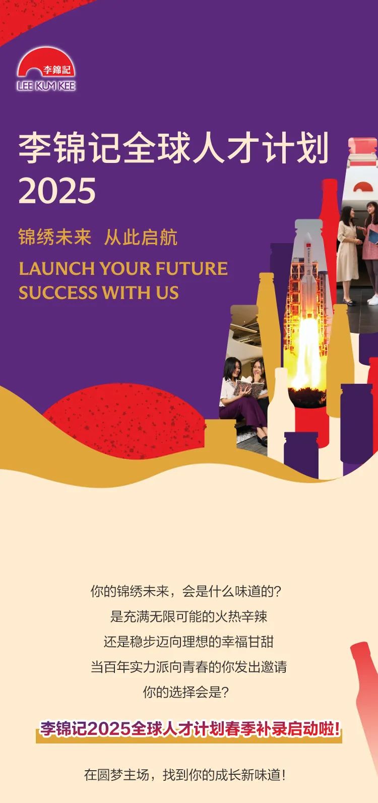 <p>李錦記</p>
<p>LEEKUMKEE</p>
<p>李锦记全球人才计划</p>
<p>2025</p>
<p>锦绣未来从此启航</p>
<p>L AUNCH YOUR FUTURE</p>
<p>SUC CESS WITH US</p>
<p>你的锦绣未来,会是什么味道的?</p>
<p>是充满无限可能的火热辛辣</p>
<p>还是稳步迈向理想的幸福甘甜</p>
<p>当百年实力派向青春的你发出邀请</p>
<p>你的选择会是?</p>
<p>李锦记2025全球人才计划春季补录启动啦!</p>
<p>在圆梦主场,找到你的成长新味道!</p>
