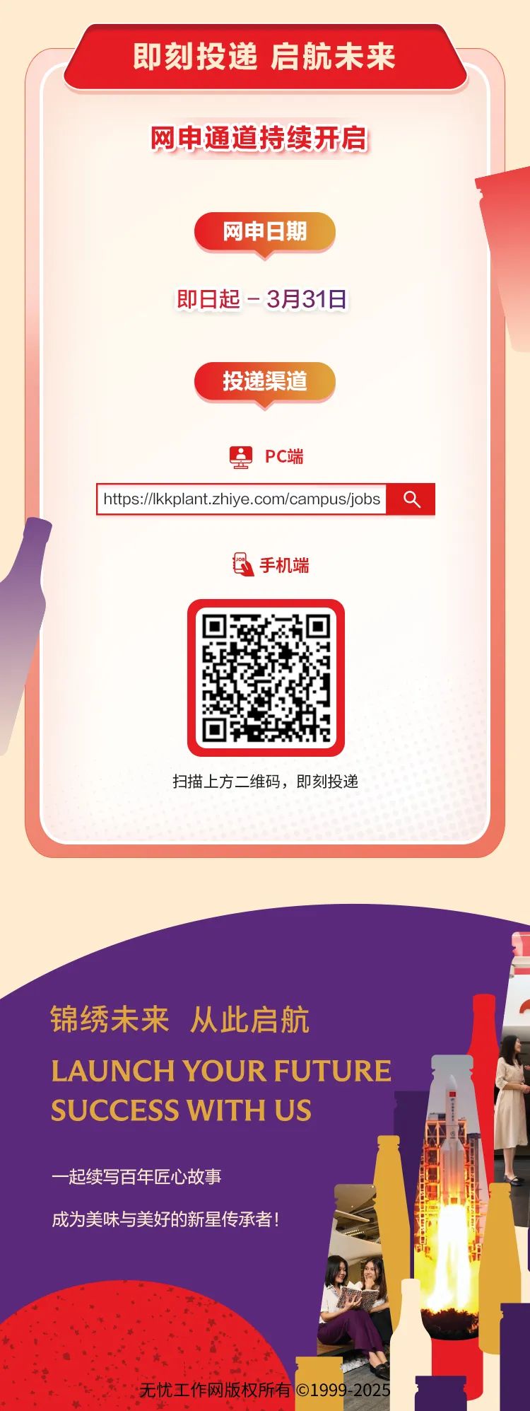 <p>即刻投递启航未来</p>
<p>网申通道持续开启</p>
<p>网申日期</p>
<p>即日起- 3月31日</p>
<p>投递渠道</p>
<p>PC端</p>
<p> http/kkplant.zhiye.com/campus/jobs a</p>
<p>目手机端</p>
<p>扫描上方二维码,即刻投递</p>
<p>锦绣未来从此启航</p>
<p>L AUNCH YOUR FUTURE</p>
<p>SUCCESS WITH US</p>
<p>-起续写百年匠心故事</p>
<p>成为美味与美好的新星传承者!</p>
<p>无忧工作网版权所有01999-2025</p>
