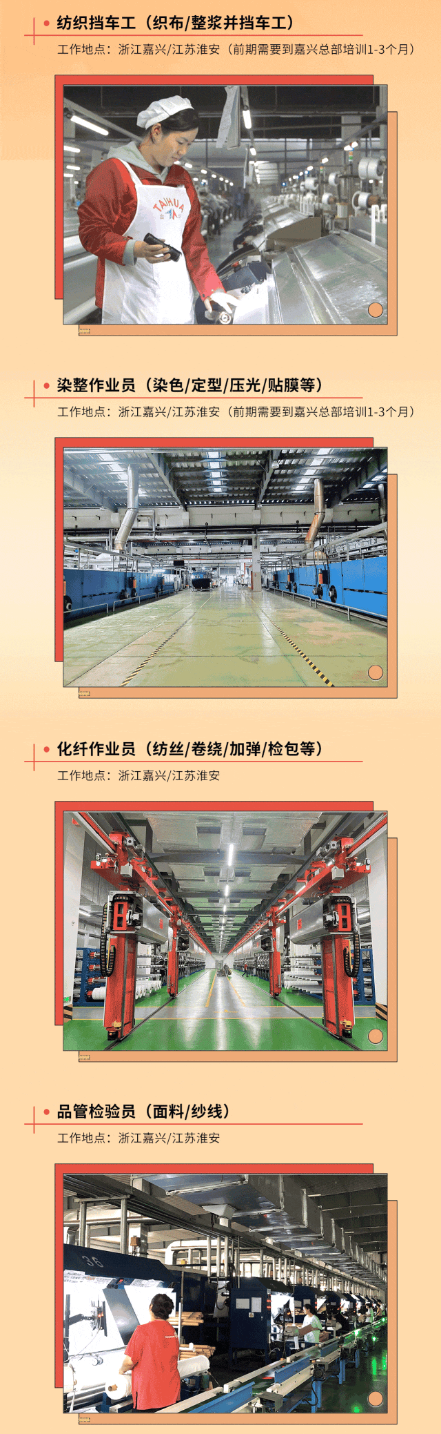 <p>) 纺织挡车工(织布/整浆并挡车工)</p>
<p>工作地点:浙江嘉兴/江苏淮安(前期需要到嘉兴总部培训1-3个月)</p>
<p>sIHUM</p>
<p>, 染整作业员(染色/定型/压光/贴膜等)</p>
<p>工作地点:浙江嘉兴/江苏淮安(前期需要到嘉兴总部培训1-3个月)</p>
<p> , 化纤作业员(纺丝|卷绕/加弹/检包等)</p>
<p>工作地点:浙江嘉兴/江苏淮安</p>
<p>业</p>
<p> 品管检验员(面料/纱线)</p>
<p>工作地点:浙江嘉兴/江苏淮安</p>
<p>b</p>
