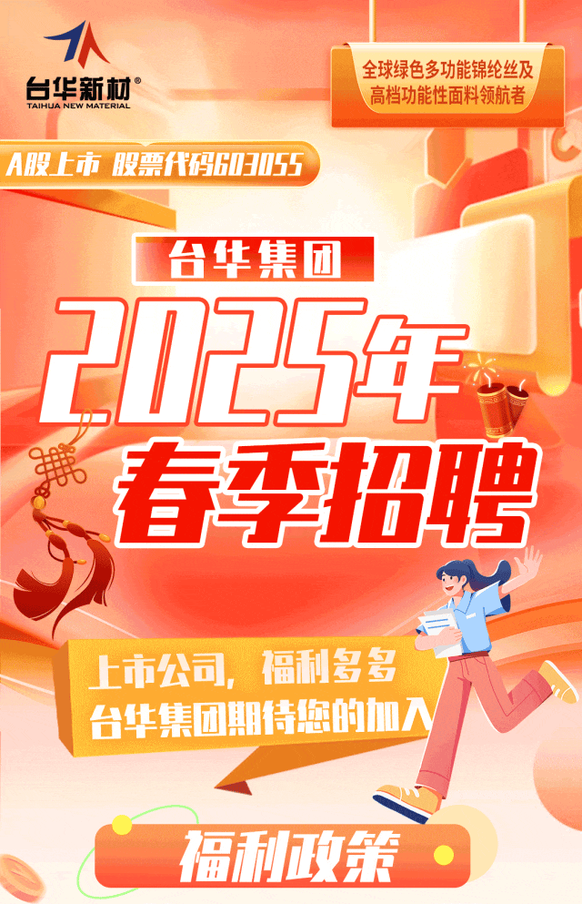 <p>1A</p>
<p>TAIHUA NEW MATERIAL台华新材&deg;全球绿色多功能锦纶丝及高档功能性面料领航者</p>
<p>A股上市股票代码603055</p>
<p>台华集团</p>
<p>21F295年,</p>
<p>春季招聘</p>
<p>上市公司,福利多多</p>
<p>台华集团期待您的加入</p>
<p>福利政策.</p>
