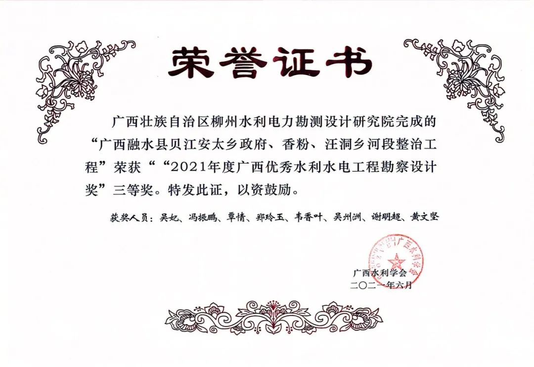 <p>荣誉证书</p>
<p>广西壮族自治区柳州水利电力勘测设计研究院完成的<br/>“广西融水县贝江安太乡政府、香粉、汪洞乡河段整治工<br/>程”荣获““2021年度广西优秀水利水电工程勘察设计<br/>奖”三等奖。特发此证,以资鼓励。</p>
<p>获奖人员:吴妃、冯振鹏、覃情、郑玲玉、韦香叶、吴州洲、谢明超、黄文坚</p>
<p> </p>
<p>广西水利学会<br/>-0二<br/>年六月</p>
