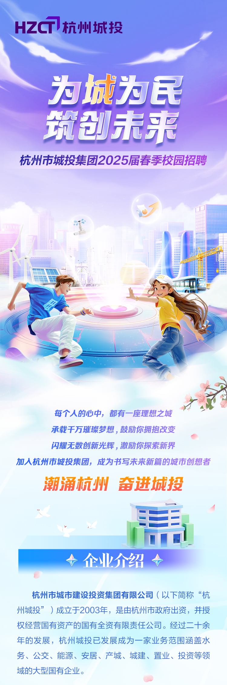 <p>HZC杭州城投</p>
<p>为城为民</p>
<p>筑创未来</p>
<p>杭州市城投集团2025届春季校园招聘</p>
<p>办</p>
<p>品</p>
<p>理</p>
<p>旗山2里</p>
<p>人</p>
<p>每个人的心中,都有一-座理想之城</p>
<p>承载千万璀璨梦想,鼓励你拥抱改变</p>
<p>闪耀无数创新光辉,激励你探索新界</p>
<p>加人杭州市城投集团,成为书写未来新篇的城市创想者</p>
<p>潮涌杭州奋进城投</p>
<p>电工</p>
<p>>企业介绍 </p>
<p>杭州市城市建设投资集团有限公司(以下简称“杭</p>
<p>州城投”)成立于2003年,是由杭州市政府出资,并授</p>
<p>权经营国有资产的国有全资有限责任公司。经过二十余</p>
<p>年的发展,杭州城投已发展成为一家业务范围涵盖水</p>
<p>务、公交、能源、安居、产城、城建、置业、投资等领</p>
<p>域的大型国有企业。</p>
