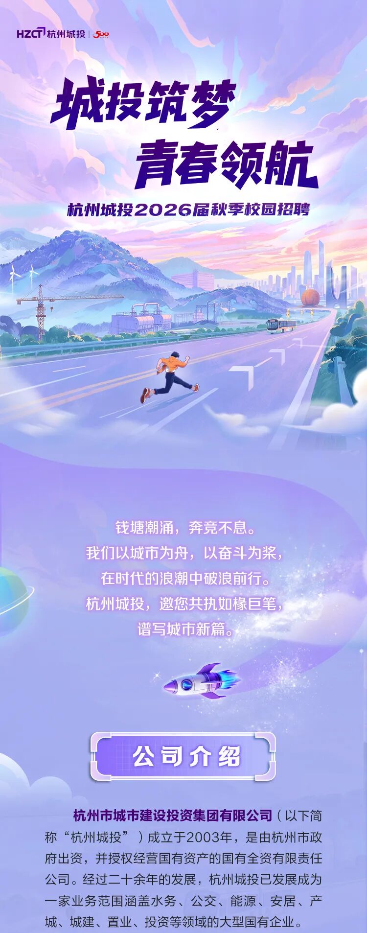 <p>HZC7杭州城投|59</p>
<p>城投筑梦</p>
<p>青春领航</p>
<p>杭州城投2026届秋李校园招聘</p>
<p>钱塘潮涌，奔竞不息。</p>
<p>我们以城市为舟，以奋斗为浆</p>
<p>在时代的浪潮中破浪前行。</p>
<p>杭州城投,邀您共执如椽巨笔</p>
<p>谱写城市新篇</p>
<p>公司介绍</p>
<p>杭州市城市建设投资集团有限公司（以下简</p>
<p>称“杭州城投”)成立于2003年，是由杭州市政</p>
<p>府出资，并授权经营国有资产的国有全资有限责任</p>
<p>公司。经过二十余年的发展，杭州城投已发展成为</p>
<p>一家业务范围涵盖水务、公交、能源、安居、产</p>
<p>城、城建、置业、投资等领域的大型国有企业。</p>
