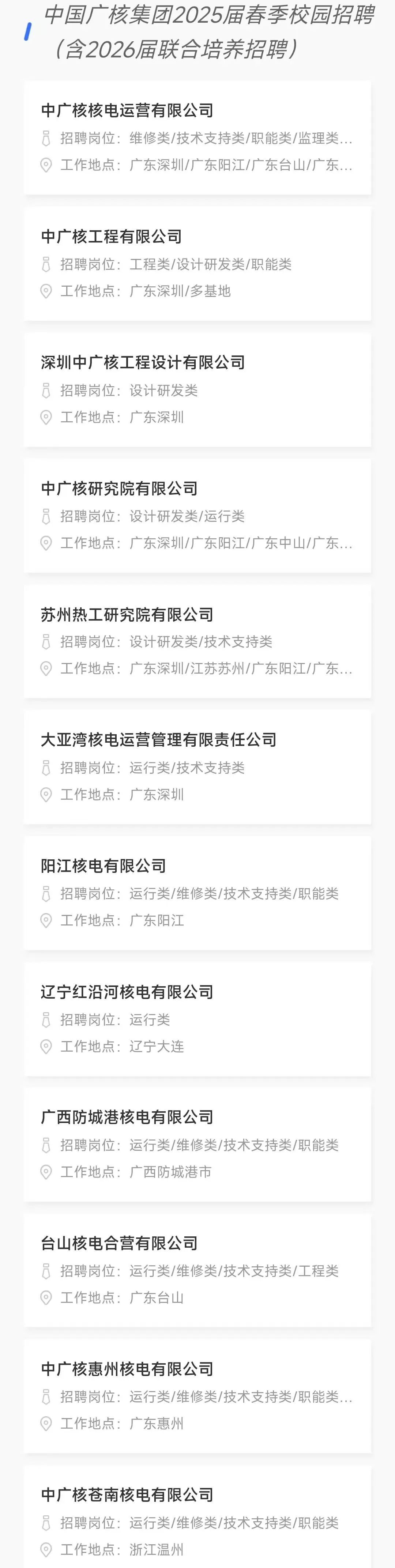 <p>中国广核集团2025届春季校园招聘<br/>(含2026届联合培养招聘)</p>
<p>中广核核电运营有限公司</p>
<p>招聘岗位:维修类/技术支持类/职能类/监理类..</p>
<p>工作地点:广东深圳/广东阳江/广东台山/广东...</p>
<p>中广核工程有限公司</p>
<p> <br/>招聘岗位:工程类/设计研发类/职能类<br/>工作地点:广东深圳/多基地</p>
<p>深圳中广核工程设计有限公司<br/>招聘岗位:设计研发类</p>
<p>工作地点:广东深圳</p>
<p>中广核研究院有限公司</p>
<p> <br/>招聘岗位:设计研发类/运行类</p>
<p>工作地点:广东深圳/广东阳江/广东中山/广东...</p>
<p>苏州热工研究院有限公司</p>
<p>招聘岗位:设计研发类/技术支持类</p>
<p>工作地点:广东深圳/江苏苏州/广东阳江/广东...</p>
<p>大亚湾核电运营管理有限责任公司<br/>招聘岗位:运行类/技术支持类</p>
<p> <br/>工作地点:广东深圳</p>
<p>阳江核电有限公司</p>
<p>招聘岗位:运行类/维修类/技术支持类/职能类<br/>工作地点:广东阳江</p>
<p>辽宁红沿河核电有限公司<br/>招聘岗位:运行类</p>
<p>工作地点:辽宁大连</p>
<p>广西防城港核电有限公司</p>
<p> <br/>招聘岗位:运行类/维修类/技术支持类/职能类<br/>工作地点:广西防城港市</p>
<p>台山核电合营有限公司</p>
<p>o<br/>招聘岗位:运行类/维修类/技术支持类/工程类<br/>工作地点:广东台山</p>
<p>中广核惠州核电有限公司</p>
<p>招聘岗位:运行类/维修类/技术支持类/职能类...<br/>工作地点:广东惠州</p>
<p>中广核苍南核电有限公司</p>
<p> <br/>招聘岗位:运行类/维修类/技术支持类/职能类<br/>工作地点:浙江温州</p>