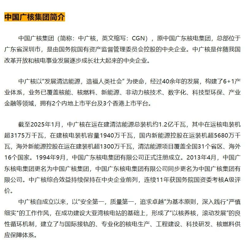 <p>中国广核集团简介</p>
<p>中国广核集团(简称:中广核,英文缩写:CGN),原中国广东核电集团,总部位于<br/>广东省深圳市,是由国务院国有资产监督管理委员会控股的中央企业。中广核是伴随我国<br/>改革开放和核电事业发展逐步成长壮大起来的中央企业。</p>
<p>中广核以“发展清洁能源,造福人类社会”为使命,经过40余年的发展,构建了6+1产<br/>业体系,业务已覆盖核能、核燃料、新能源、非动力核技术、数字化、科技型环保、产业<br/>金融等领域,拥有2个内地上市平台及3个香港上市平台。</p>
<p>截至2025年1月,中广核在运在建清洁能源总装机约1.2亿千瓦,其中在运核电装机<br/>超3175万千瓦,在建核电装机容量1940万千瓦,国内新能源控股在运装机超5680万千<br/>瓦,海外新能源控股在运在建装机超1300万千瓦,清洁能源项目覆盖全国31个省区、海外<br/>16个国家。1994年9月,中国广东核电集团有限公司正式注册成立。2013年4月,中国广<br/>东核电集团更名为中国广核集团,中国广东核电集团有限公司同步更名为中国广核集团有<br/>限公司。中广核综合效益持续保持在中央企业前列,连续11年获国务院国资委考核A级评<br/>价。</p>
<p>中广核自成立以来,以"安全第一,质量第一,追求卓越”为基本原则,深入践行"严慎<br/>细实"的工作作风,在成功建设大亚湾核电站的基础上,形成了"以核养核,滚动发展"的良<br/>性循环机制,建立了与国际接轨的、专业化的核电生产、工程建设、科技研发、核燃料供<br/>应保障体系。</p>
