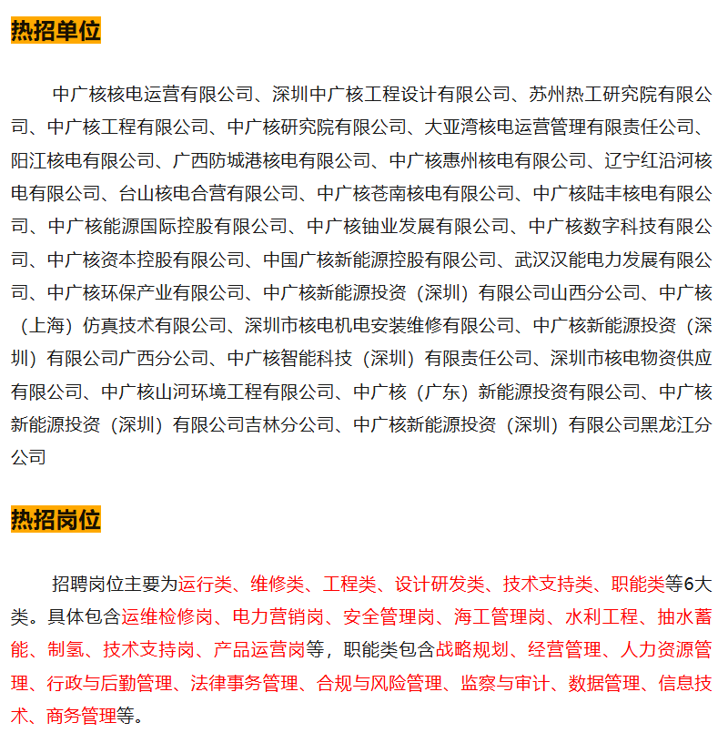 <p>热招单位</p>
<p>中广核核电运营有限公司、深圳中广核工程设计有限公司、苏州热工研究院有限公<br/>司、中广核工程有限公司、中广核研究院有限公司、大亚湾核电运营管理有限责任公司、<br/>阳江核电有限公司、广西防城港核电有限公司、中广核惠州核电有限公司、辽宁红沿河核<br/>电有限公司、台山核电合营有限公司、中广核苍南核电有限公司、中广核陆丰核电有限公<br/>司、中广核能源国际控股有限公司、中广核铀业发展有限公司、中广核数字科技有限公<br/>司、中广核资本控股有限公司、中国广核新能源控股有限公司、武汉汉能电力发展有限公<br/>司、中广核环保产业有限公司、中广核新能源投资(深圳)有限公司山西分公司、中广核<br/>(上海)仿真技术有限公司、深圳市核电机电安装维修有限公司、中广核新能源投资(深<br/>圳)有限公司广西分公司、中广核智能科技(深圳)有限责任公司、深圳市核电物资供应<br/>有限公司、中广核山河环境工程有限公司、中广核(广东)新能源投资有限公司、中广核<br/>新能源投资(深圳)有限公司吉林分公司、中广核新能源投资(深圳)有限公司黑龙江分<br/>公司</p>
<p>热招岗位</p>
<p>招聘岗位主要为运行类、维修类、工程类、设计研发类、技术支持类、职能类等6大<br/>类。具体包含运维检修岗、电力营销岗、安全管理岗、海工管理岗、水利工程、抽水蓄<br/>能、制氢、技术支持岗、产品运营岗等,职能类包含战略规划、经营管理、人力资源管<br/>理、行政与后勤管理、法律事务管理、合规与风险管理、监察与审计、数据管理、信息技<br/>术、商务管理等。</p>