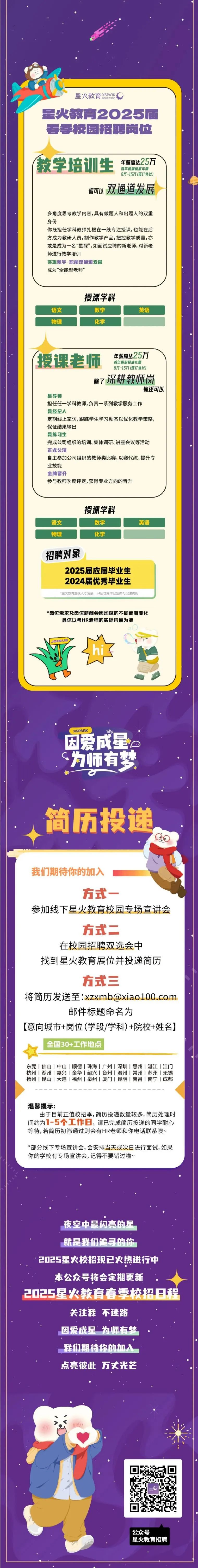 <p>星火教育XSPNK</p>
<p>星火教育2025届<br/>春季校园招聘岗位</p>
<p>教学培训生<br/>年薪高达25万</p>
<p>首年税前保底年薪<br/>8万-15万(签订协议)</p>
<p>你可以<br/>双通道发展</p>
<p>多角度思考教学内容,具有做题人和出题人的双重<br/>身份</p>
<p>你既担任学科教师扎根在一线专注授课,也能在后<br/>方成为教研人员,制作教学产品,把控教学质量,亦<br/>或是成为一名&ldquo;星探&rdquo;,如面试应聘的新老师,对新老<br/>师进行教学培训</p>
<p>实现教学-职能双通道发展</p>
<p>成为&ldquo;全能型老师&rsquo;</p>
<p>语文</p>
<p>物理</p>
<p>授课学科</p>
<p>数学</p>
<p>化学</p>
<p>英语</p>
<p>授课老师<br/>年薪高达25万</p>
<p>首年税前保底年薪</p>
<p>8万-15万(签订协议]<br/>除了深耕教师岗</p>
<p>你还可以</p>
<p>是导师</p>
<p>担任任-<br/>-学科教师,负责一系列教学服务工作</p>
<p>是经纪人</p>
<p>定期线上家访,跟踪学生学习动态以优化教学策略，<br/>保证结果输出</p>
<p>是练习生</p>
<p>完成公司组织的培训、集体调研、讲座会议等活动<br/>正式公滨</p>
<p>自主参加公司组织的教师类比赛,以赛代练,提升专<br/>业技能</p>
<p>金牌晋升</p>
<p>参与教师季度评定,获得专业方向的晋升</p>
<p>语文</p>
<p>物理</p>
<p>授课学科</p>
<p>数学</p>
<p>化学</p>
<p>英语</p>
<p>招聘对象</p>
<p>2025届应届毕业生<br/>2024届优秀毕业生<br/>*星火教育重视人才发展，24届优秀毕业生亦可投递简历</p>
<p>*岗位需求及岗位薪酬会因地区的不同而有变化</p>
<p>具体以与HR老师的实际沟通为准</p>
<p>JONUS</p>
<p>XSPARK</p>
<p>10a</p>
<p>因爱成星。<br/>G<br/>为师有梦</p>
<p>简历投递</p>
<p>我们期待你的加入</p>
<p>方式</p>
<p>参加线下星火教育校园专场宣讲会</p>
<p>方式二</p>
<p>在校园招聘双选会中</p>
<p>找到星火教育展位并投递简历</p>
<p>方式三</p>
<p>将简历发送至:****</p>
<p>邮件标题命名为</p>
<p>[意向城市+岗位(学段/学科)+院校+姓名]</p>
<p>全国30+工作地点</p>
<p>东莞|佛山|中山|顺德|珠海|广州|深圳|惠州|湛江|江门<br/>杭州|湖州|嘉兴|金华|绍兴|台州|温州|常州|苏州|无锡<br/>扬州|昆山|大连上福州|泉州|厦门|昆明|南昌|南宁|成都</p>
<p>温馨提示:</p>
<p>由于目前正值校招季,简历投递数量较多,简历处理时<br/>间约为1-5个工作日，请已完成简历投递的同学耐心<br/>等待,若简历初筛通过则会有HR老师和你电话联系噢~</p>
<p>*部分线下专场宣讲会,会安排当天或次日进行面试,如果<br/>你的学校有专场宣讲会，记得不要错过啦~</p>
<p>夜空中最闪亮的星</p>
<p>就是我们追寻的你</p>
<p>2025星火校招现已火热进行中</p>
<p>本公众号将会定期更新</p>
<p>2025星火教育春委校招9程</p>
<p>关注我不迷路<br/>因爱成星为师有梦<br/>我们期待你的加入<br/>点亮彼此万丈光芒</p>
<p>公众号</p>
<p>星火教育招聘</p>
