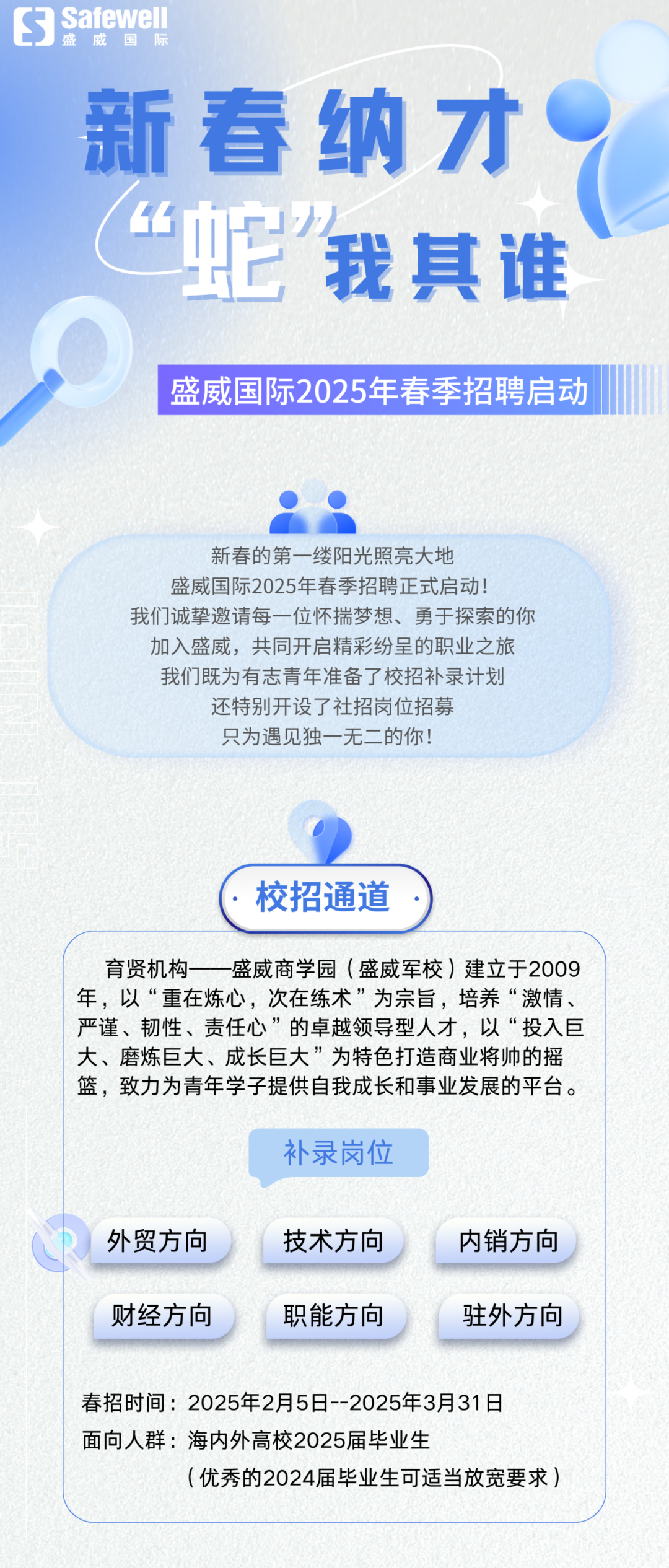 <p>S<br/>Safewel</p>
<p>盛威国际</p>
<p>新春纳才<br/>&ldquo;它我其谁</p>
<p>盛威国际2025年春季招聘启动</p>
<p>新春的第一缕阳光照亮大地</p>
<p>盛威国际2025年春季招聘正式启动!</p>
<p>我们诚挚邀请每一位怀揣梦想、勇于探索的你<br/>加入盛威，共同开启精彩纷呈的职业之旅<br/>我们既为有志青年准备了校招补录计划<br/>还特别开设了社招岗位招募</p>
<p>只为遇见独一无二的你!</p>
<p>校招通道</p>
<p>育贤机构<br/>盛威商学园(盛威军校)建立于2009<br/>年，以&ldquo;重在炼心，次在练术&rdquo;为宗旨，培养&ldquo;激情、<br/>严谨、韧性、责任心&rdquo;的卓越领导型人才，以&ldquo;投入巨<br/>大、磨炼巨大、成长巨大&rdquo;为特色打造商业将帅的摇<br/>篮，致力为青年学子提供自我成长和事业发展的平台。</p>
<p>补录岗位</p>
<p>外贸方向<br/>财经方向</p>
<p>技术方向<br/>职能方向</p>
<p>内销方向<br/>驻外方向</p>
<p>春招时间:2025年2月5日-2025年3月31日<br/>面向人群:海内外高校2025届毕业生</p>
<p>(优秀的2024届毕业生可适当放宽要求)</p>
