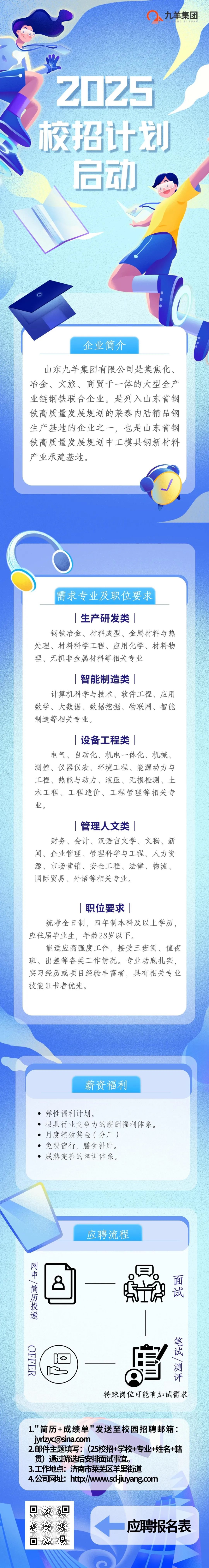 <p>九羊集团</p>
<p>TUAN</p>
<p>2025</p>
<p>校招计划</p>
<p>启动</p>
<p>企业简介</p>
<p>山东九羊集团有限公司是集焦化、<br/>冶金、文旅、商贸于一体的大型全产<br/>业链钢铁联合企业。是列入山东省钢<br/>铁高质量发展规划的莱泰内陆精品钢<br/>生产基地的企业之一,<br/>，也是山东省钢<br/>铁高质量发展规划中工模具钢新材料<br/>产业承建基地。</p>
<p>需求专业及职位要求</p>
<p>生产研发类</p>
<p>钢铁冶金、材料成型、金属材料与热<br/>处理、材料科学工程、应用化学、材料物<br/>理、无机非金属材料等相关专业</p>
<p>智能制造类|</p>
<p>计算机科学与技术、软件工程、应用<br/>数学、大数据、数据挖掘、物联网、智能<br/>制造等相关专业。</p>
<p>|设备工程类|</p>
<p>电气、自动化、机电一体化、机械、<br/>测控、仪器仪表、环境工程、能源动力与<br/>工程、热能与动力、液压、无损检测、土<br/>木工程、工程造价、工程管理等相关专<br/>业。</p>
<p>|管理人文类|</p>
<p>财务、会计、汉语言文学、文秘、新<br/>闻、企业管理、管理科学与工程、人力资<br/>源、市场营销、安全工程、法律、物流、<br/>国际贸易、外语等相关专业。</p>
<p>职位要求|</p>
<p>统考全日制，四年制本科及以上学历，<br/>应往届毕业生，年龄28岁以下。</p>
<p>能适应高强度工作，接受三班倒、值夜<br/>班、出差等各类工作情况。专业功底扎实，<br/>实习经历或项目经验丰富者，具有相关专业<br/>技能证书者优先。</p>
<p>薪资福利</p>
<p>弹性福利计划。</p>
<p>.极具行业竞争力的薪酬福利体系。<br/>月度绩效奖金(分厂)</p>
<p>免费宿行，膳食补贴。</p>
<p>成熟完善的培训体系。</p>
<p>应聘流程</p>
<p>网申、简历投递</p>
<p> </p>
<p> <br/>面<br/> <br/>2</p>
<p>I<br/>试<br/>UR</p>
<p>OFFER</p>
<p>笔试、测评<br/>特殊岗位可能有加试需求</p>
<p>1."简历+成绩单"发送至校园招聘邮箱:<br/>****</p>
<p>2.邮件主题填写:(25校招+学校+专业+姓名+籍<br/>贯)通过筛选后安排面试事宜。</p>
<p>3.工作地点:济南市莱芜区羊里街道</p>
<p>4.公司网址:http://www.sd-jiuyang.com</p>
<p>应聘报名表</p>
