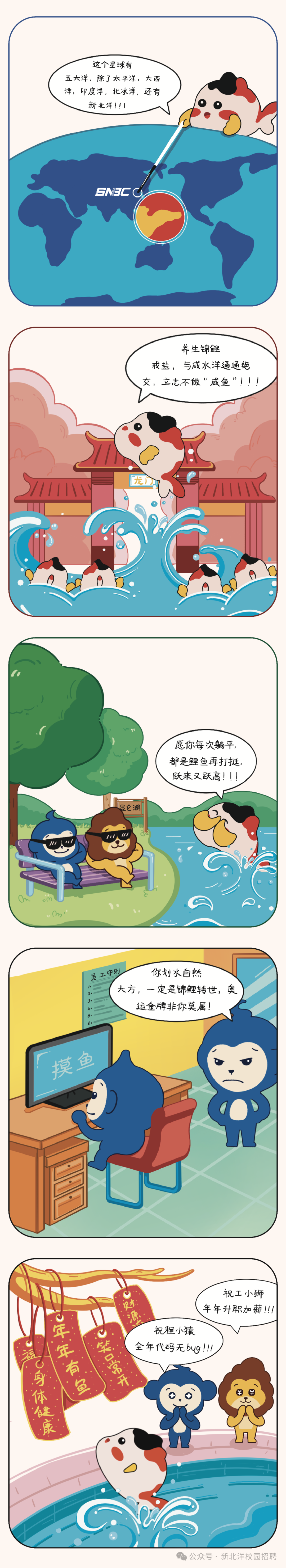<p>这个星球有</p>
<p>五大洋，除了太平洋，<br/>大西<br/>洋，印度洋，北冰洋，还有<br/>新北洋!!!</p>
<p>SN3C G</p>
<p>养生锦鲤</p>
<p>戒盐，<br/>与咸水洋通通绝<br/>交，立志不做“咸鱼”!</p>
<p>三</p>
<p> </p>
<p>龙山</p>
<p>愿你每次躺平，<br/>都是鲤鱼再打挺，<br/>跃来又跃高!!!</p>
<p>昆仑湖</p>
<p> </p>
<p>员工守则</p>
<p>你划水自然</p>
<p>大方,<br/>一定是锦鲤转世，奥<br/>运金牌非你莫属!</p>
<p>摸鱼</p>
<p>祝工小狮</p>
<p>贝才</p>
<p>年年升职加薪!!!</p>
<p>C</p>
<p>2年年有鱼<br/>祝程小猿</p>
<p>笑口常开<br/>全年代码无bug!!!</p>
<p>C身体健康</p>
<p>公众号.新北洋校园招聘</p>
