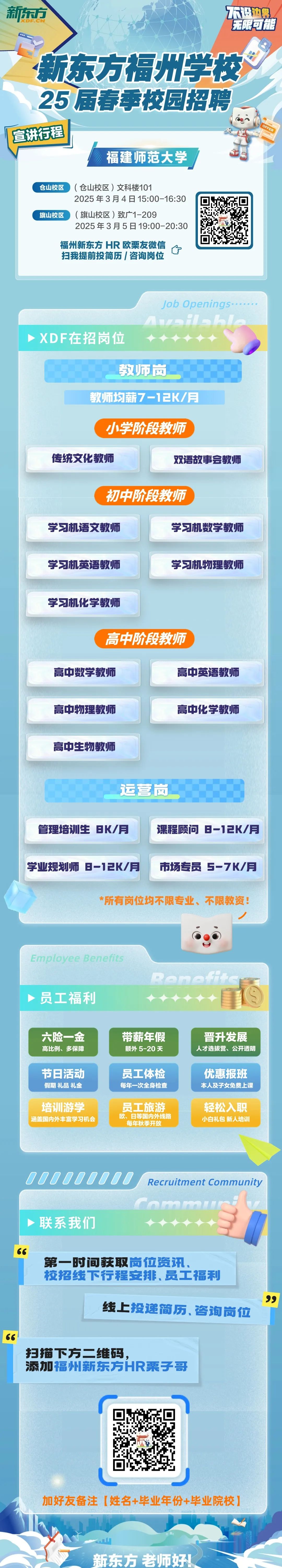 <p>新东方</p>
<p>DF.CN</p>
<p>不没边鲜<br/>无限可能</p>
<p>新东方福州学校<br/>25届春季校园招聘<br/>宣讲行程</p>
<p>福建师范大学</p>
<p>OFFER</p>
<p>仓山校区</p>
<p>(仓山校区)文科楼101</p>
<p>2025年3月4日15:00-16:30</p>
<p>旗山校区</p>
<p>(旗山校区)致广1-209</p>
<p>2025年3月5日19:00-20:30<br/>福州新东方HR 欧栗友微信</p>
<p>扫我提前投简历/咨询岗位</p>
<p>Job Openings..</p>
<p>XDF在招岗位</p>
<p>教师质</p>
<p>教师均薪7-12K/月</p>
<p>小学阶段教师</p>
<p>传统文化教师</p>
<p>双语故事会教师</p>
<p>初中阶段教师</p>
<p>学习机语文教师</p>
<p>学习机数学教师</p>
<p>学习机英语教师</p>
<p>学习机物理教师</p>
<p>学习机化学教师</p>
<p>高中阶段教师</p>
<p>高中数学教师</p>
<p>高中英语教师</p>
<p>高中物理教师</p>
<p>高中化学教师</p>
<p>高中生物教师</p>
<p>运营岗</p>
<p>管理培训生8K/月</p>
<p>课程顾问8-12K/月</p>
<p>学业规划师 8-12K/月 市场专员 S-7K/月</p>
<p>*所有岗位均不限专业、不限教资!</p>
<p>Employee Benefits</p>
<p>员工福利</p>
<p>?ome</p>
<p>六险一金<br/>高比例、多保障</p>
<p>带薪年假<br/>额外5-20天</p>
<p>晋升发展<br/>人才选拔营、公开透明</p>
<p>节日活动<br/>假期礼品礼金</p>
<p>员工体检<br/>每年一次全身检查</p>
<p>优惠报班<br/>本人及子女免费上课</p>
<p>培训游学<br/>涵盖国内外丰富学习机会</p>
<p>员工旅游<br/>欧、日等国内外线路</p>
<p>每年秋季开放</p>
<p>轻松入职<br/>小白礼包新人培训</p>
<p>OOOOOOOOO</p>
<p>Recruitment Community</p>
<p>联系我们</p>
<p>66</p>
<p>第一时间获取岗位资讯，</p>
<p>校招线下行程安排、员工福利</p>
<p>线上投递简历、咨询岗位</p>
<p>99</p>
<p>扫描下方二维码，</p>
<p>添加福州新东方HR栗子哥</p>
<p>加好友备注[姓名+毕业年份+毕业院校]</p>
<p>新东方老师好!</p>
