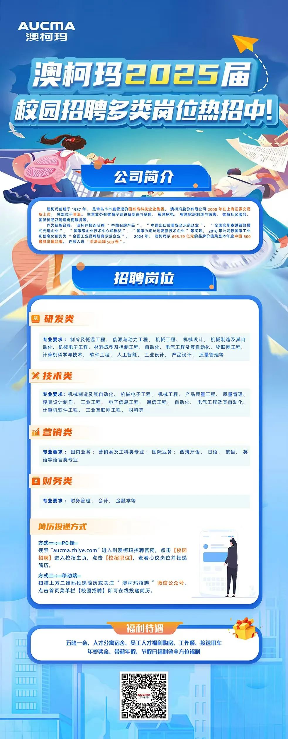 <p>AUCMA<br/>澳柯玛</p>
<p>澳柯玛2025届<br/>核园招聘多类岗位热招中!</p>
<p>公司简介</p>
<p>澳柯玛创建于1987年，是青岛市市直管理的国有高科技企业集团。澳柯玛股份有限公司2000年在上海证券交易</p>
<p>年，</p>
<p>智慧家电<br/>所上市，总部位于青岛。主营业务有智慧冷链设备制造与销售、<br/>智慧家居制造与销售、智慧社区服务<br/>国际贸易及跨境电商服务等。</p>
<p>作为民族品牌，澳柯玛接连获得<br/>”中国名牌产品<br/>“中国出口质量安全示范企业”、“全国实施卓越绩效模<br/>式先进企业”、”国家级企业技术中心成就奖”、“国家火炬计划高新技术企业”等奖项，2016年公司被国家工业<br/>和信息化部列为u全国工业品牌培育示范企业”<br/>2024年<br/>澳柯码以69579亿元的品牌价值荣登本年度中国500<br/>最具价值品牌。连续入选”亚洲品牌500强</p>
<p>招聘岗位</p>
<p>阅研发类</p>
<p>专业要求:制冷及低温工程、能源与动力工程、机械工程、机械设计、机械制造及其自<br/>动化、机械电子工程、材料成型及控制工程、自动化、电气工程及其自动化、物联网工程、<br/>计算机科学与技术、软件工程、人工智能、工业设计、产品设计、<br/>质量管理等</p>
<p>多技术类</p>
<p>专业要求:机械制造及其自动化、机械电子工程、机械工程、产品质量工程、质量管理、<br/>模具设计制作、工业工程、电子信息工程、<br/>通信工程、自动化、电气工程及其自动化、<br/>计算机软件工程、工业互联网工程、材料等</p>
<p>M营销类</p>
<p>专业要求:国内业务:营销类及工科类专业;国际业务:西班牙语、日语、俄语、英<br/>语等语言类专业</p>
<p>￥财务类</p>
<p>专业要求:财务管理、会计、金融学等</p>
<p>简历投递方式</p>
<p>方式一:PC端</p>
<p>搜索“aucma.zhiye.com”进入到澳柯玛招聘官网，点击[校园<br/>招聘]进入校招主页，点击[校招职位]，查看心仪岗位并投递<br/>简历</p>
<p>方式二:移动端</p>
<p>扫描上方二维码投递简历或关注“澳柯玛招聘”微信公众号，<br/>点击首页菜单栏[校园招聘]即可在线投递简历</p>
<p>福利待遇</p>
<p>五险一金、人才公寓宿舍、员工人才福利购房、工作餐、接送班车</p>
<p>年终奖金、带薪年假、节假日福利等全方位福利</p>
