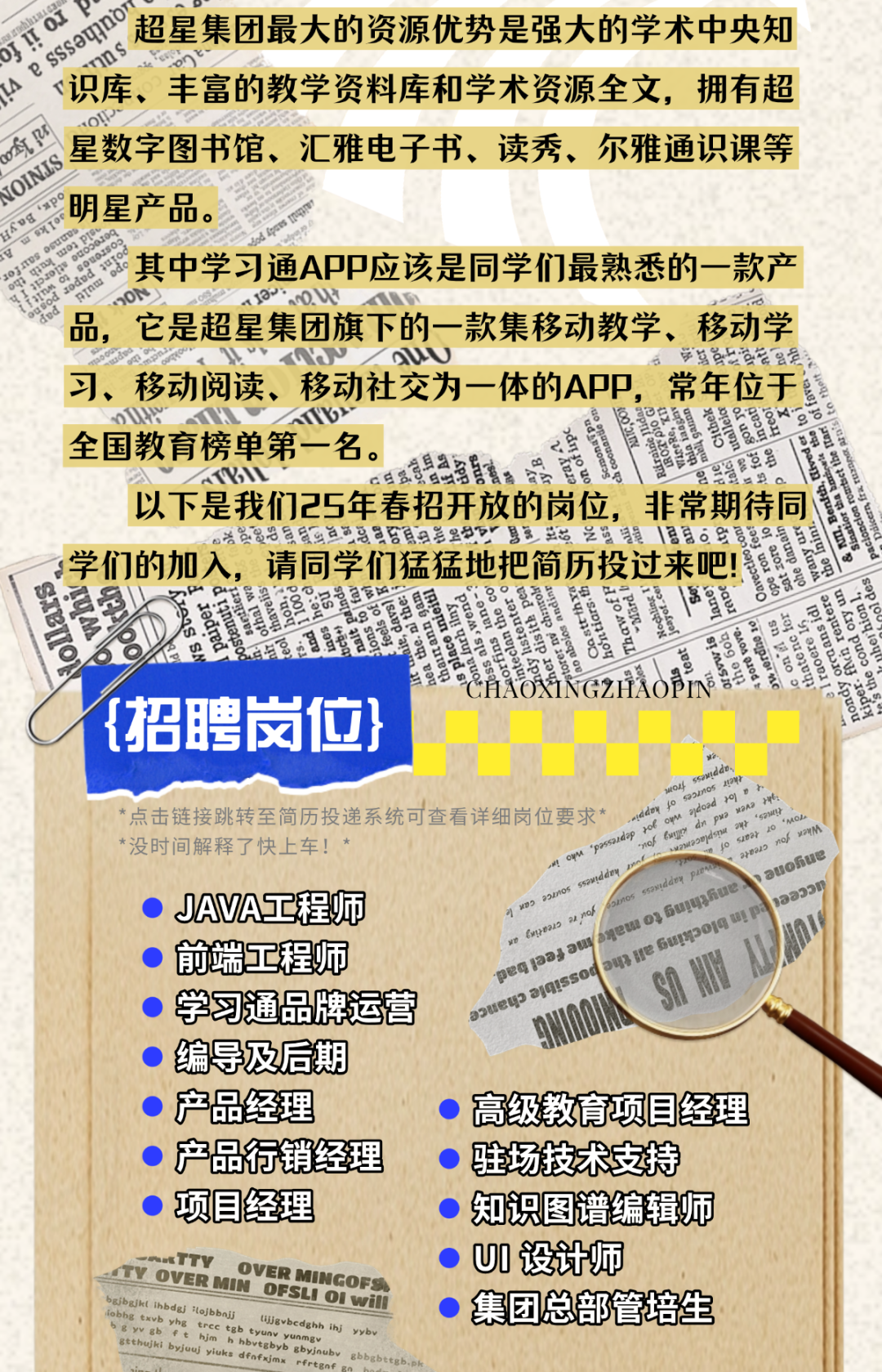 <p>aOO超星集团最大的资源优势是强大的学术中央知</p>
<p>、识库、丰富的教学资料库和学术资源全文,拥有超</p>
<p>商里星数字图书馆、汇雅电子书、读秀、尔雅通识课等</p>
<p>明星产品。</p>
<p>。其中学习通APP应该是同学们最熟悉的一款产</p>
<p>品,它是超星集团旗下的一款集移动教学、移动学</p>
<p>a学总员出资会会号。</p>
<p>习、移动阅读、移动社交为一体的APP,常年位于</p>
<p>00.X</p>
<p>全国教育榜单第一名。VN。五京县要昌真霞鹏名要草昌</p>
<p>以下是我们25年春招开放的岗位,非常期待同</p>
<p>兴兴贸罗景贸平兰品马资合自兰是部品县生三品之盛锋信自6年景</p>
<p>s学们的加入,请同学们猛猛地把简历投过来吧!</p>
<p>CHAOXINGZHAOPIN</p>
<p>{招聘岗位}</p>
<p>*点击链接跳转至简历投递系统可查看详细岗位要求*</p>
<p>*没时间解释了快上车!,*</p>
<p>) JAVA工程师aUP</p>
<p>前端工程师0W</p>
<p>SANU </p>
<p>学习通品牌运营</p>
<p> 编导及后期</p>
<p>产品经理高级教育项目经理</p>
<p>产品行销经理驻场技术支持</p>
<p> 项目经理知识图谱编辑师</p>
<p>TV OVER-wTTYBttbusbft him hbvunv yunmgvpbhg txvb yhg trconi (ljgvbedghh bibaihl IbdJa L 01 willHIN OFSLIOVER MINGOFSihj yybv) U设计师 集团总部管培生</p>

