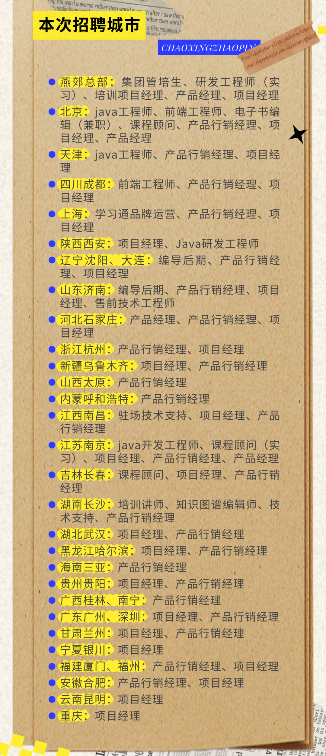 <p>gine word universe rather than wr</p>
<p>h afterI saw this I</p>
<p>本次招聘城市</p>
<p>rather than world</p>
<p>filmreceiveda</p>
<p>CHAOXINGZHAOPINM<br/>vorr hiee acne</p>
<p>00<br/>6402r0</p>
<p>燕郊总部:集团管培生、研发工程师(实<br/>习)、培训项目经理、产品经理、项目经理<br/>北京:java工程师、前端工程师、电子书编<br/>辑(兼职)、课程顾问、产品行销经理、项<br/>目经理、产品经理</p>
<p>天津:java工程师、产品行销经理、项目经<br/>理</p>
<p>四川成都:前端工程师、产品行销经理、项<br/>目经理</p>
<p>上海:学习通品牌运营、产品行销经理、项<br/>目经理</p>
<p>●陕西西安:项目经理、Java研发工程师<br/>●辽宁沈阳、大连:编导后期、产品行销经<br/>理、项目经理</p>
<p>山东济南:编导后期、产品行销经理、项目<br/>经理、售前技术工程师</p>
<p>●河北石家庄:产品经理、产品行销经理、项<br/>目经理</p>
<p>●浙江杭州:产品行销经理、项目经理</p>
<p>新疆乌鲁木齐:项目经理、产品行销经理<br/>山西太原:产品行销经理</p>
<p>内蒙呼和浩特:产品行销经理</p>
<p>江西南昌:驻场技术支持、项目经理、产品<br/>行销经理</p>
<p>江苏南京:java开发工程师、课程顾问(实<br/>习)、项目经理、产品行销经理、产品经理<br/>吉林长春:课程顾问、项目经理、产品行销<br/>经理</p>
<p>湖南长沙:培训讲师、知识图谱编辑师、技<br/>术支持、产品行销经理</p>
<p>●湖北武汉:项目经理、产品行销经理</p>
<p>黑龙江哈尔滨:项目经理、产品行销经理<br/>●海南三亚:产品行销经理</p>
<p>贵州贵阳:项目经理、产品行销经理<br/>广西桂林、南宁:产品行销经理</p>
<p>广东广州、深圳:项目经理、产品行销经理<br/>甘肃兰州:项目经理、产品行销经理</p>
<p>宁夏银川:项目经理</p>
<p>福建厦门、福州:产品行销经理、项目经理<br/>安徽合肥:产品行销经理、项目经理</p>
<p>云南昆明:项目经理</p>
<p>重庆:项目经理</p>
<p> </p>
<p> </p>
