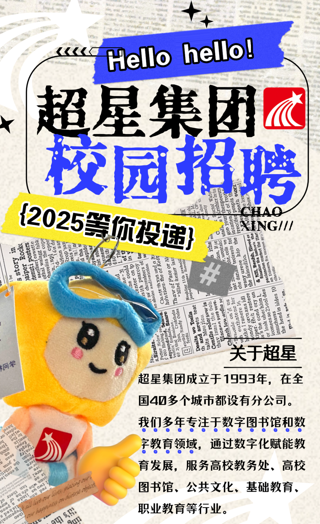 <p>《《《Hello hellol</p>
<p>超星集团团</p>
<p>校园招聘</p>
<p>{202512025等你投递}店51喜巴兰等昌草罢品CHAOING///</p>
<p>上用有重金。</p>
<p>. tn县藝</p>
<p>罐E程</p>
<p>关于超星</p>
<p>间学</p>
<p>超星集团成立于1993年,在全</p>
<p>国40多个城市都设有分公司。</p>
<p>我们多年专注于数字图书馆和数</p>
<p>字教育领域,通过数字化赋能教</p>
<p>育发展,服务高校教务处、高校</p>
<p>图书馆、公共文化、基础教育、</p>
<p>ASann职业教育等行业。</p>
