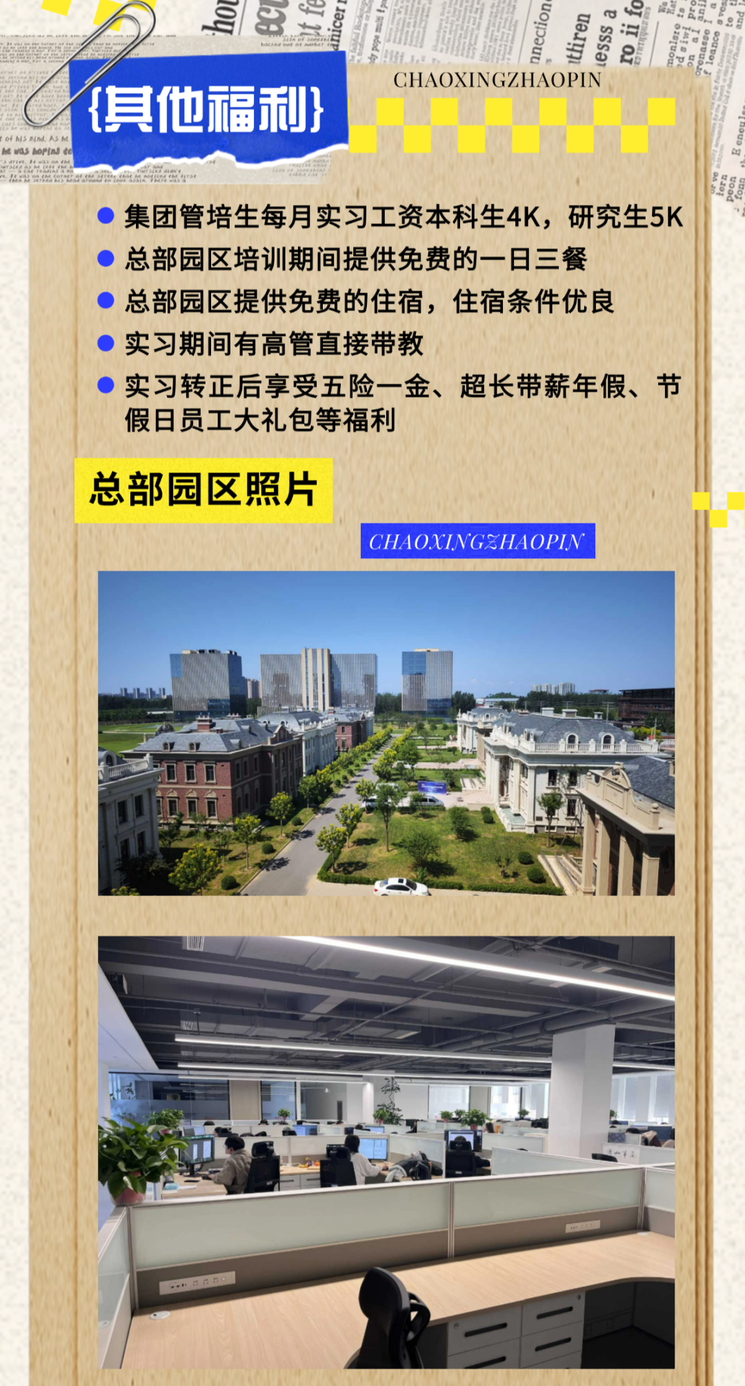 <p>f身8昌iglngE.用</p>
<p>CHAOXINGZHAOPIN</p>
<p>{其他福利}</p>
<p>lofMiSEindASM</p>
<p>)集团管培生每月实习工资本科生4K,研究生5K</p>
<p>)总部园区培训期间提供免费的一日三餐</p>
<p> 总部园区提供免费的住宿,住宿条件优良</p>
<p>)实习期间有高管直接带教</p>
<p>)实习转正后享受五险-金、超长带薪年假、节</p>
<p>假日员工大礼包等福利</p>
<p>总部园区照片</p>
<p>CHAOXINGZHAOPI.N</p>
<p>M</p>
