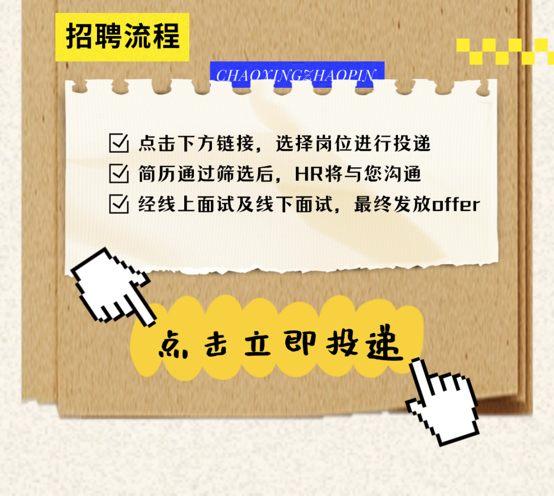 <p>招聘流程</p>
<p>CHAOJNGEZHAOPIN</p>
<p>点击下方链接，选择岗位进行投递<br/> 简历通过筛选后，HR将与您沟通</p>
<p>经线上面试及线下面试，最终发放offer</p>
<p>点击立即投递</p>
<p>n</p>
