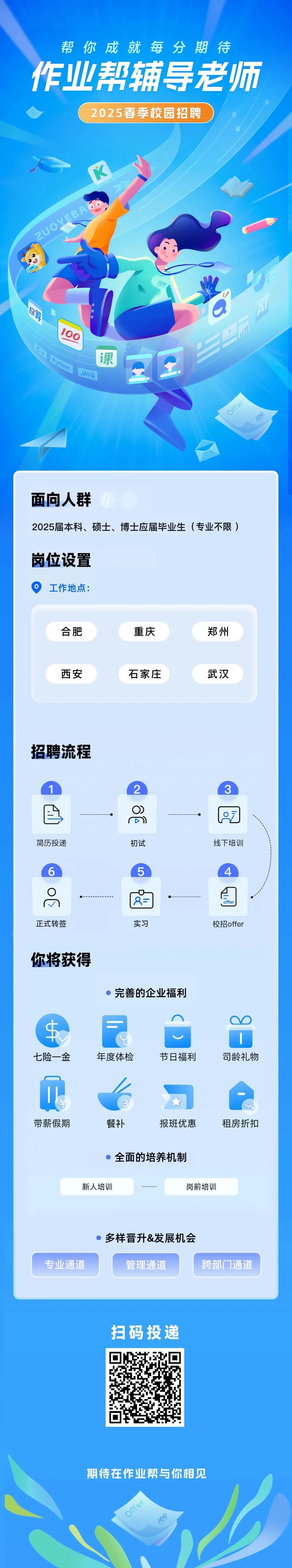 <p>帮你<br/>成就每分期待<br/>作业帮辅导老师</p>
<p>2025春季校园招聘</p>
<p>2UOYEBA</p>
<p>100</p>
<p>课</p>
<p>8505</p>
<p>J8</p>
<p>Offer</p>
<p>106</p>
<p>面向人群</p>
<p>2025届本科、硕士、博士应届毕业生(专业不限)</p>
<p>岗位设置<br/>O<br/>工作地点:</p>
<p>合肥</p>
<p>重庆</p>
<p>郑州</p>
<p>西安</p>
<p>石家庄</p>
<p>武汉</p>
<p>招聘流程</p>
<p>2</p>
<p>O)</p>
<p>D</p>
<p>简历投递</p>
<p>初试</p>
<p>3</p>
<p>线下培训</p>
<p>5</p>
<p>4</p>
<p>正式转签</p>
<p>实习</p>
<p>ffe</p>
<p>校招offer</p>
<p>你将获得</p>
<p>完善的企业福利</p>
<p>O</p>
<p>七险一金</p>
<p>年度体检</p>
<p>节日福利</p>
<p>司龄礼物</p>
<p>带薪假期</p>
<p>餐补</p>
<p>报班优惠</p>
<p>租房折扣</p>
<p>全面的培养机制</p>
<p>新人培训</p>
<p>岗前培训</p>
<p>专业通道</p>
<p>多样晋升&发展机会</p>
<p>管理通道</p>
<p>跨部门通道</p>
<p>扫码投递</p>
<p> <br/> </p>
<p>期待在作业帮与你相见<br/>Dffer</p>
<p>0</p>
