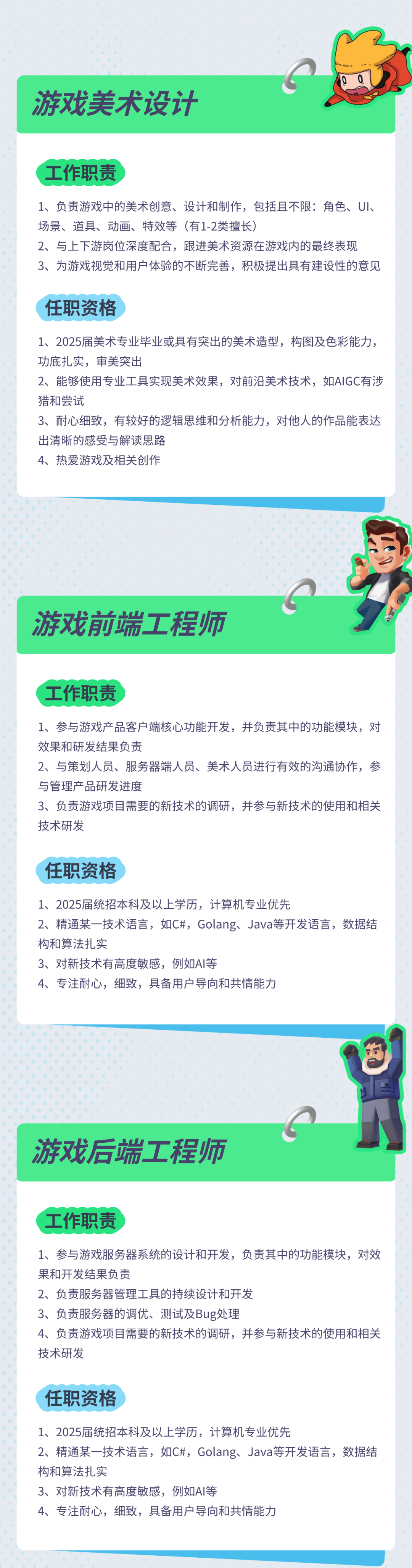 <p>游戏美术设计</p>
<p>工作职责</p>
<p>1、负责游戏中的美术创意、设计和制作，包括且不限:角色、UI、<br/>场景、道具、动画、特效等(有1-2类擅长)</p>
<p>2、与上下游岗位深度配合，跟进美术资源在游戏内的最终表现</p>
<p>3、为游戏视觉和用户体验的不断完善，积极提出具有建设性的意见</p>
<p>任职资格</p>
<p>1、2025届美术专业毕业或具有突出的美术造型，构图及色彩能力，<br/>功底扎实，审美突出</p>
<p>2、能够使用专业工具实现美术效果，对前沿美术技术，如AIGC有涉<br/>猎和尝试</p>
<p>3、耐心细致，有较好的逻辑思维和分析能力，对他人的作品能表达<br/>出清晰的感受与解读思路</p>
<p>4、热爱游戏及相关创作</p>
<p>游戏前端工程师</p>
<p>工作职责</p>
<p>1、参与游戏产品客户端核心功能开发，并负责其中的功能模块，对<br/>效果和研发结果负责</p>
<p>2、与策划人员、服务器端人员、美术人员进行有效的沟通协作，参<br/>与管理产品研发进度</p>
<p>3、负责游戏项目需要的新技术的调研，并参与新技术的使用和相关<br/>技术研发</p>
<p>任职资格</p>
<p>1、2025届统招本科及以上学历，计算机专业优先</p>
<p>2、精通某一技术语言，如C#，Golang、Java等开发语言，数据结<br/>构和算法扎实</p>
<p>3、对新技术有高度敏感，例如AI等</p>
<p>4、专注耐心，细致，具备用户导向和共情能力</p>
<p>游戏后端工程师</p>
<p>工作职责</p>
<p>1、参与游戏服务器系统的设计和开发，负责其中的功能模块，对效<br/>果和开发结果负责</p>
<p>2、负责服务器管理工具的持续设计和开发</p>
<p>3、负责服务器的调优、测试及Bug处理</p>
<p>4、负责游戏项目需要的新技术的调研，并参与新技术的使用和相关<br/>技术研发</p>
<p>任职资格</p>
<p>1、2025届统招本科及以上学历，计算机专业优先</p>
<p>2、精通某一技术语言，如C#，Golang、Java等开发语言，数据结<br/>构和算法扎实</p>
<p>3、对新技术有高度敏感，例如AI等</p>
<p>4、专注耐心，细致，具备用户导向和共情能力</p>
