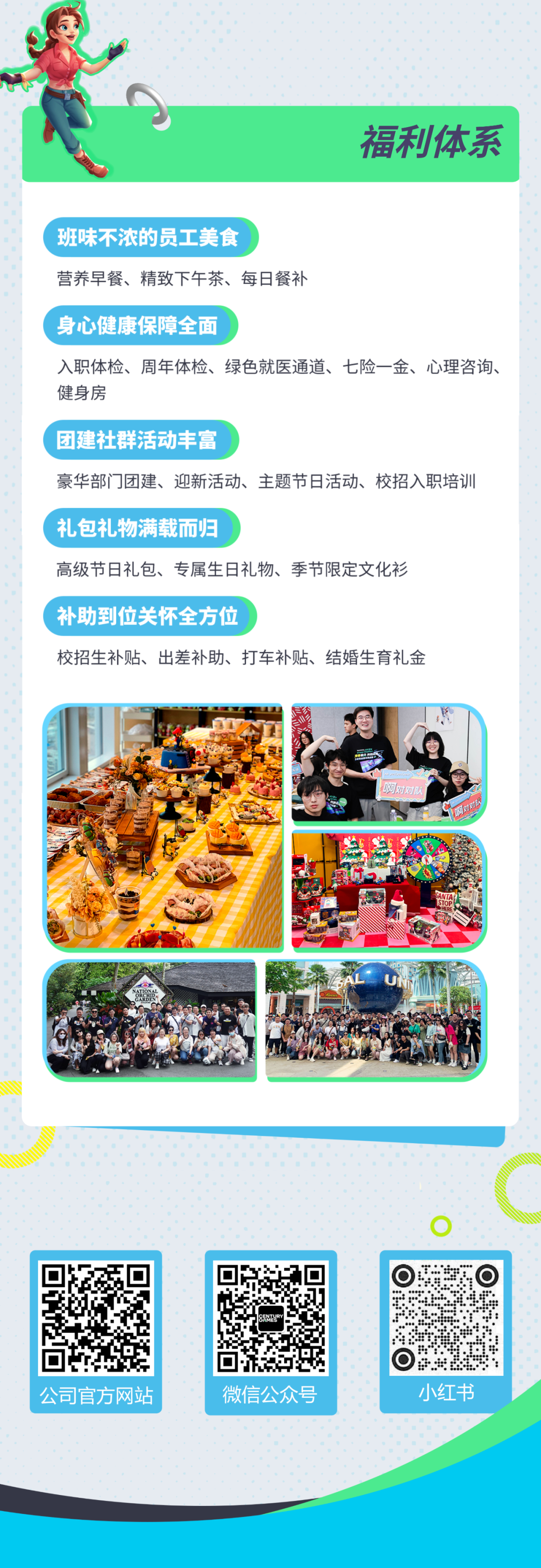 <p>福利体系</p>
<p>班味不浓的员工美食</p>
<p>营养早餐、精致下午茶、每日餐补</p>
<p>身心健康保障全面</p>
<p>入职体检、周年体检、绿色就医通道、七险一金、心理咨询、<br/>健身房</p>
<p>团建社群活动丰富</p>
<p>豪华部门团建、迎新活动、<br/>主题节日活动、校招入职培训<br/>礼包礼物满载而归</p>
<p>高级节日礼包、专属生日礼物、季节限定文化衫<br/>补助到位关怀全方位</p>
<p>校招生补贴、出差补助、打车补贴、结婚生育礼金</p>
<p>公司官方网站</p>
<p>微信公众号</p>
<p>小红书</p>
